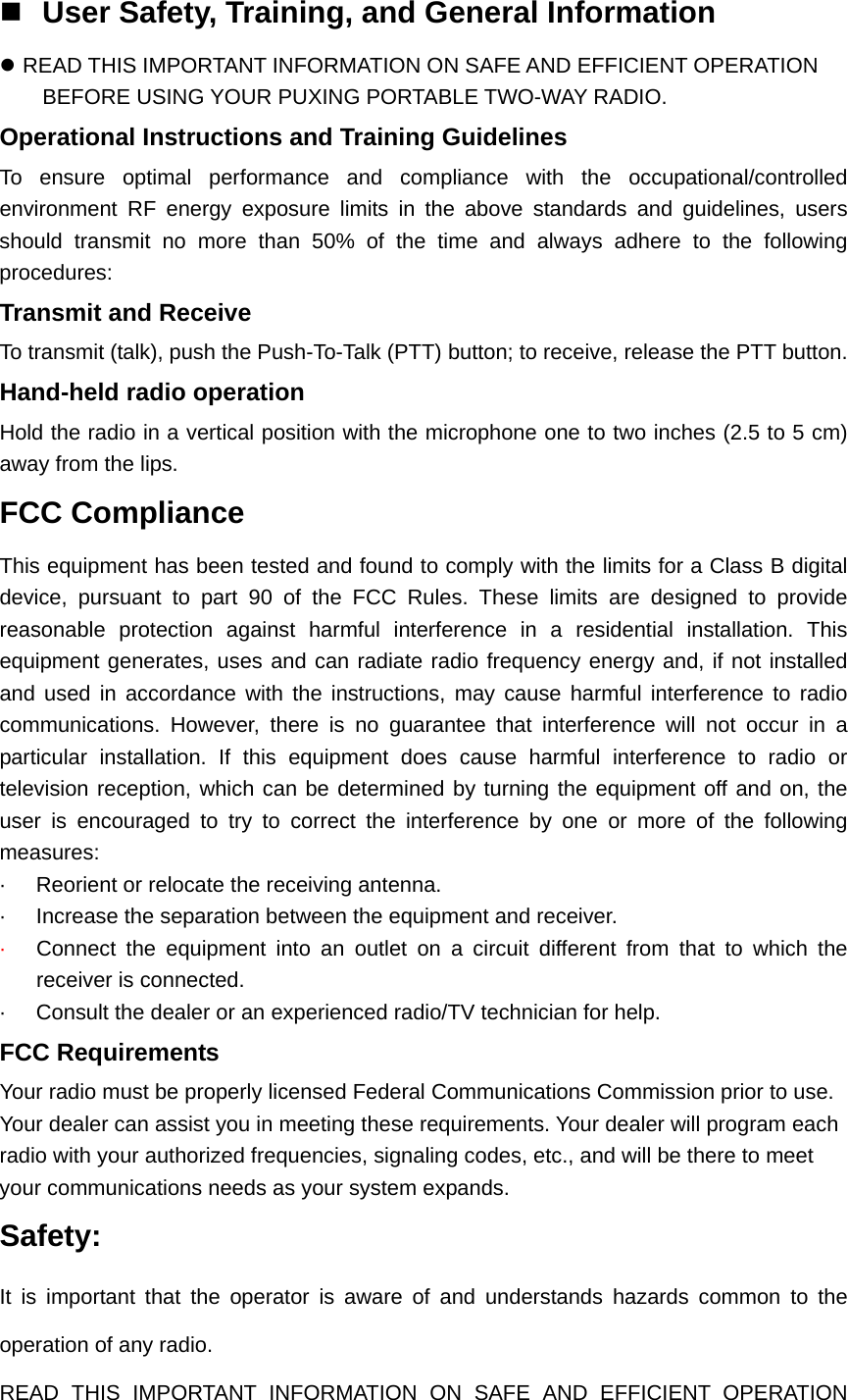  User Safety, Training, and General Information z READ THIS IMPORTANT INFORMATION ON SAFE AND EFFICIENT OPERATION BEFORE USING YOUR PUXING PORTABLE TWO-WAY RADIO. Operational Instructions and Training Guidelines To ensure optimal performance and compliance with the occupational/controlled environment RF energy exposure limits in the above standards and guidelines, users should transmit no more than 50% of the time and always adhere to the following procedures: Transmit and Receive To transmit (talk), push the Push-To-Talk (PTT) button; to receive, release the PTT button. Hand-held radio operation Hold the radio in a vertical position with the microphone one to two inches (2.5 to 5 cm) away from the lips. FCC Compliance This equipment has been tested and found to comply with the limits for a Class B digital device, pursuant to part 90 of the FCC Rules. These limits are designed to provide reasonable protection against harmful interference in a residential installation. This equipment generates, uses and can radiate radio frequency energy and, if not installed and used in accordance with the instructions, may cause harmful interference to radio communications. However, there is no guarantee that interference will not occur in a particular installation. If this equipment does cause harmful interference to radio or television reception, which can be determined by turning the equipment off and on, the user is encouraged to try to correct the interference by one or more of the following measures:  &middot;  Reorient or relocate the receiving antenna. &middot;  Increase the separation between the equipment and receiver. &middot;  Connect the equipment into an outlet on a circuit different from that to which the receiver is connected. &middot;  Consult the dealer or an experienced radio/TV technician for help. FCC Requirements Your radio must be properly licensed Federal Communications Commission prior to use. Your dealer can assist you in meeting these requirements. Your dealer will program each radio with your authorized frequencies, signaling codes, etc., and will be there to meet your communications needs as your system expands. Safety:   It is important that the operator is aware of and understands hazards common to the operation of any radio. READ THIS IMPORTANT INFORMATION ON SAFE AND EFFICIENT OPERATION 
