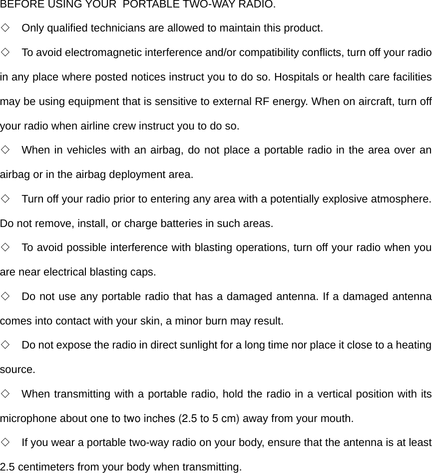 BEFORE USING YOUR  PORTABLE TWO-WAY RADIO. ◇  Only qualified technicians are allowed to maintain this product. ◇  To avoid electromagnetic interference and/or compatibility conflicts, turn off your radio in any place where posted notices instruct you to do so. Hospitals or health care facilities may be using equipment that is sensitive to external RF energy. When on aircraft, turn off your radio when airline crew instruct you to do so.   ◇  When in vehicles with an airbag, do not place a portable radio in the area over an airbag or in the airbag deployment area. ◇  Turn off your radio prior to entering any area with a potentially explosive atmosphere. Do not remove, install, or charge batteries in such areas. ◇  To avoid possible interference with blasting operations, turn off your radio when you are near electrical blasting caps.   ◇  Do not use any portable radio that has a damaged antenna. If a damaged antenna comes into contact with your skin, a minor burn may result. ◇  Do not expose the radio in direct sunlight for a long time nor place it close to a heating source. ◇  When transmitting with a portable radio, hold the radio in a vertical position with its microphone about one to two inches (2.5 to 5 cm) away from your mouth.  ◇  If you wear a portable two-way radio on your body, ensure that the antenna is at least 2.5 centimeters from your body when transmitting.  