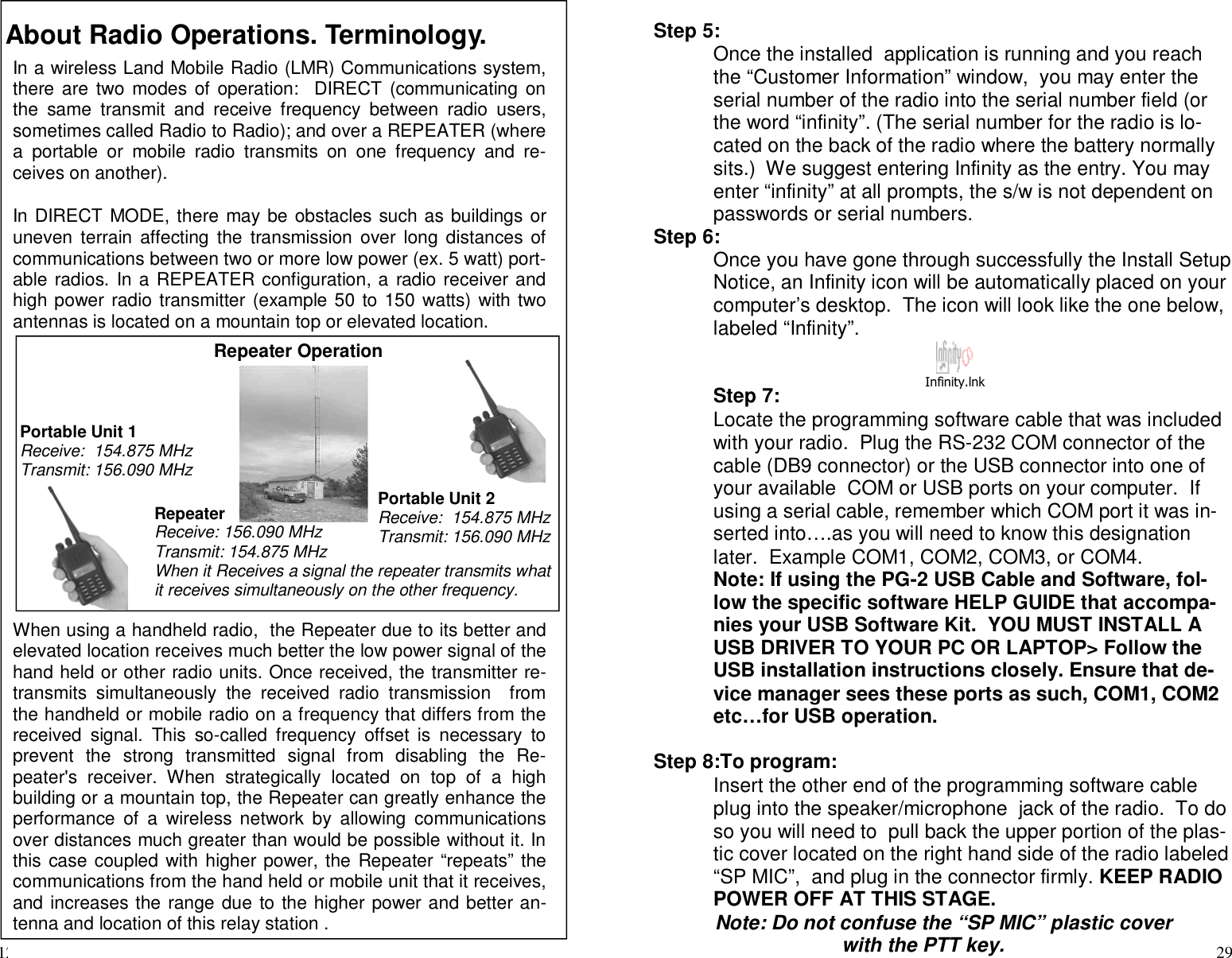 12About Radio Operations. Terminology.In a wireless Land Mobile Radio (LMR) Communications system,there are two modes of operation: DIRECT (communicating onthe same transmit and receive frequency between radio users,sometimes called Radio to Radio); and over a REPEATER (wherea portable or mobile radio transmits on one frequency and re-ceives on another).In DIRECT MODE, there may be obstacles such as buildings oruneven terrain affecting the transmission over long distances ofcommunications between two or more low power (ex. 5 watt) port-able radios. In a REPEATER configuration, a radio receiver andhigh power radio transmitter (example 50 to 150 watts) with twoantennas is located on a mountain top or elevated location.When using a handheld radio, the Repeater due to its better andelevated location receives much better the low power signal of thehand held or other radio units. Once received, the transmitter re-transmits simultaneously the received radio transmission fromthe handheld or mobile radio on a frequency that differs from thereceived signal. This so-called frequency offset is necessary toprevent the strong transmitted signal from disabling the Re-peater&apos;s receiver. When strategically located on top of a highbuilding or a mountain top, the Repeater can greatly enhance theperformance of a wireless network by allowing communicationsover distances much greater than would be possible without it. Inthis case coupled with higher power, the Repeater “repeats” thecommunications from the hand held or mobile unit that it receives,and increases the range due to the higher power and better an-tenna and location of this relay station .Repeater OperationPortable Unit 1Receive: 154.875 MHzTransmit: 156.090 MHzRepeaterReceive: 156.090 MHzTransmit: 154.875 MHzWhen it Receives a signal the repeater transmits whatit receives simultaneously on the other frequency.Portable Unit 2Receive: 154.875 MHzTransmit: 156.090 MHz29Step 5:Once the installed application is running and you reachthe “Customer Information” window, you may enter theserial number of the radio into the serial number field (orthe word “infinity”. (The serial number for the radio is lo-cated on the back of the radio where the battery normallysits.) We suggest entering Infinity as the entry. You mayenter “infinity” at all prompts, the s/w is not dependent onpasswords or serial numbers.Step 6:Once you have gone through successfully the Install SetupNotice, an Infinity icon will be automatically placed on yourcomputer’s desktop. The icon will look like the one below,labeled “Infinity”.Step 7:Locate the programming software cable that was includedwith your radio. Plug the RS-232 COM connector of thecable (DB9 connector) or the USB connector into one ofyour available COM or USB ports on your computer. Ifusing a serial cable, remember which COM port it was in-serted into….as you will need to know this designationlater. Example COM1, COM2, COM3, or COM4.Note: If using the PG-2 USB Cable and Software, fol-low the specific software HELP GUIDE that accompa-nies your USB Software Kit. YOU MUST INSTALL AUSB DRIVER TO YOUR PC OR LAPTOP&gt; Follow theUSB installation instructions closely. Ensure that de-vice manager sees these ports as such, COM1, COM2etc…for USB operation.Step 8:To program:Insert the other end of the programming software cableplug into the speaker/microphone jack of the radio. To doso you will need to pull back the upper portion of the plas-tic cover located on the right hand side of the radio labeled“SP MIC”, and plug in the connector firmly. KEEP RADIOPOWER OFF AT THIS STAGE.Note: Do not confuse the “SP MIC” plastic coverwith the PTT key.Infinity.lnk