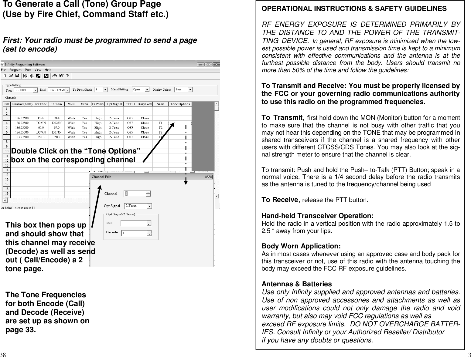 38To Generate a Call (Tone) Group Page(Use by Fire Chief, Command Staff etc.)First: Your radio must be programmed to send a page(set to encode)Double Click on the “Tone Options”box on the corresponding channelThis box then pops upand should show thatthis channel may receive(Decode) as well as sendout ( Call/Encode) a 2tone page.The Tone Frequenciesfor both Encode (Call)and Decode (Receive)are set up as shown onpage 33.3OPERATIONAL INSTRUCTIONS &amp; SAFETY GUIDELINESRF ENERGY EXPOSURE IS DETERMINED PRIMARILY BYTHE DISTANCE TO AND THE POWER OF THE TRANSMIT-TING DEVICE. In general, RF exposure is minimized when the low-est possible power is used and transmission time is kept to a minimumconsistent with effective communications and the antenna is at thefurthest possible distance from the body. Users should transmit nomore than 50% of the time and follow the guidelines:To Transmit and Receive: You must be properly licensed bythe FCC or your governing radio communications authorityto use this radio on the programmed frequencies.To Transmit,first hold down the MON (Monitor) button for a momentto make sure that the channel is not busy with other traffic that youmay not hear this depending on the TONE that may be programmed inshared transceivers if the channel is a shared frequency with otherusers with different CTCSS/CDS Tones. You may also look at the sig-nal strength meter to ensure that the channel is clear.To transmit: Push and hold the Push– to-Talk (PTT) Button; speak in anormal voice. There is a 1/4 second delay before the radio transmitsas the antenna is tuned to the frequency/channel being usedTo Receive,release the PTT button.Hand-held Transceiver Operation:Hold the radio in a vertical position with the radio approximately 1.5 to2.5 “ away from your lips.Body Worn Application:As in most cases whenever using an approved case and body pack forthis transceiver or not, use of this radio with the antenna touching thebody may exceed the FCC RF exposure guidelines.Antennas &amp; BatteriesUse only Infinity supplied and approved antennas and batteries.Use of non approved accessories and attachments as well asuser modifications could not only damage the radio and voidwarranty, but also may void FCC regulations as well asexceed RF exposure limits. DO NOT OVERCHARGE BATTER-IES. Consult Infinity or your Authorized Reseller/ Distributorif you have any doubts or questions.