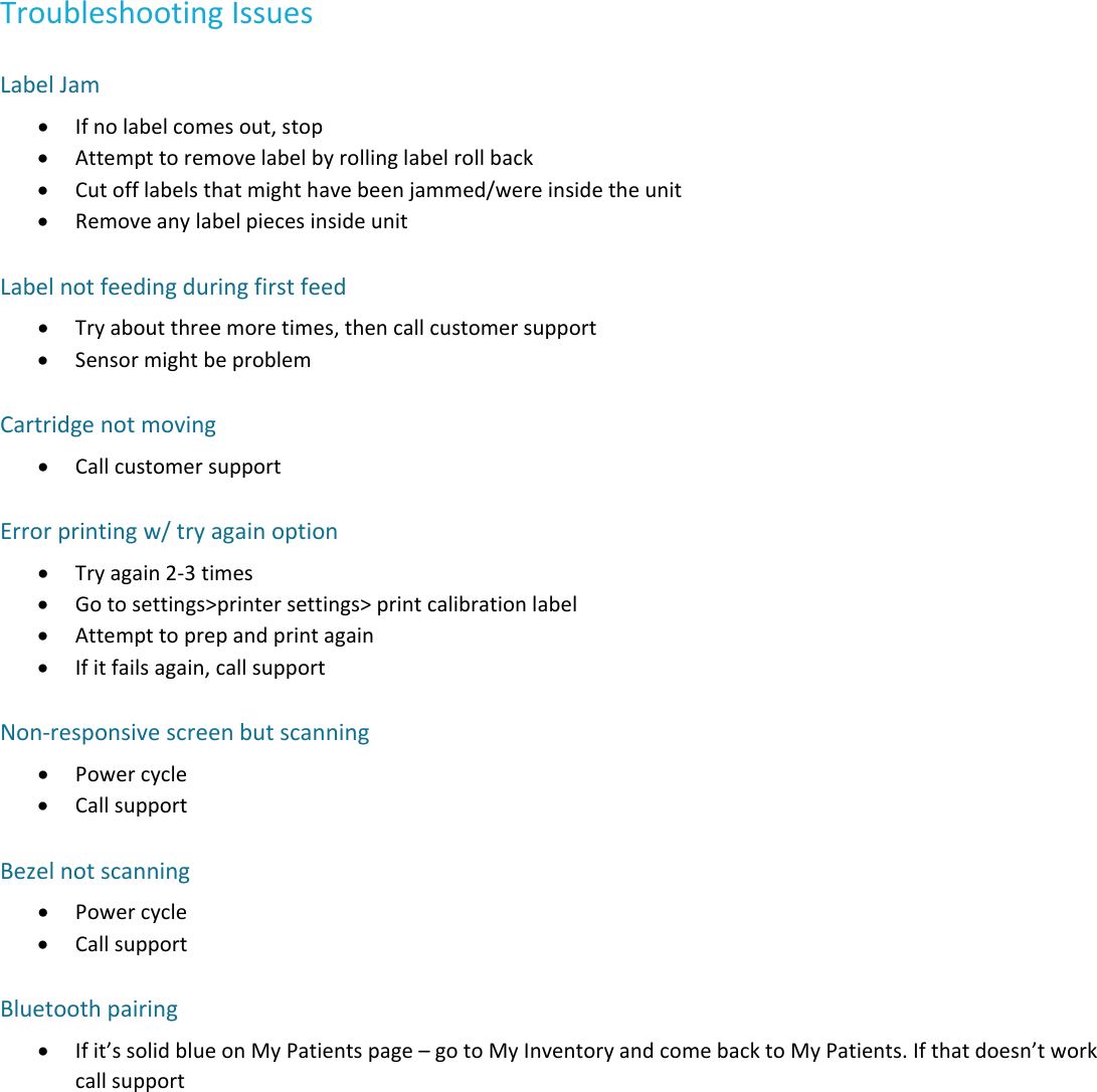 TroubleshootingIssuesLabelJam Ifnolabelcomesout,stop Attempttoremovelabelbyrollinglabelrollback Cutofflabelsthatmighthavebeenjammed/wereinsidetheunit RemoveanylabelpiecesinsideunitLabelnotfeedingduringfirstfeed Tryaboutthreemoretimes,thencallcustomersupport SensormightbeproblemCartridgenotmoving CallcustomersupportErrorprintingw/tryagainoption Tryagain2‐3times Gotosettings>printersettings>printcalibrationlabel Attempttoprepandprintagain Ifitfailsagain,callsupportNon‐responsivescreenbutscanning Powercycle CallsupportBezelnotscanning Powercycle CallsupportBluetoothpairing Ifit&rsquo;ssolidblueonMyPatientspage&ndash;gotoMyInventoryandcomebacktoMyPatients.Ifthatdoesn&rsquo;tworkcallsupport