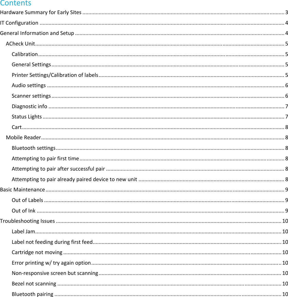 ContentsHardwareSummaryforEarlySites.........................................................................................................................................3 ITConfiguration......................................................................................................................................................................4 GeneralInformationandSetup..............................................................................................................................................4 ACheckUnit.........................................................................................................................................................................5 Calibration.......................................................................................................................................................................5 GeneralSettings..............................................................................................................................................................5 PrinterSettings/Calibrationoflabels..............................................................................................................................5 Audiosettings.................................................................................................................................................................6 Scannersettings..............................................................................................................................................................6 Diagnosticinfo................................................................................................................................................................7 StatusLights....................................................................................................................................................................7 Cart..................................................................................................................................................................................8 MobileReader.....................................................................................................................................................................8 Bluetoothsettings...........................................................................................................................................................8 Attemptingtopairfirsttime...........................................................................................................................................8 Attemptingtopairaftersuccessfulpair.........................................................................................................................8 Attemptingtopairalreadypaireddevicetonewunit...................................................................................................8 BasicMaintenance..................................................................................................................................................................9 OutofLabels...................................................................................................................................................................9 OutofInk........................................................................................................................................................................9 TroubleshootingIssues.........................................................................................................................................................10 LabelJam.......................................................................................................................................................................10 Labelnotfeedingduringfirstfeed................................................................................................................................10 Cartridgenotmoving....................................................................................................................................................10 Errorprintingw/tryagainoption.................................................................................................................................10 Non‐responsivescreenbutscanning............................................................................................................................10 Bezelnotscanning........................................................................................................................................................10 Bluetoothpairing..........................................................................................................................................................10 