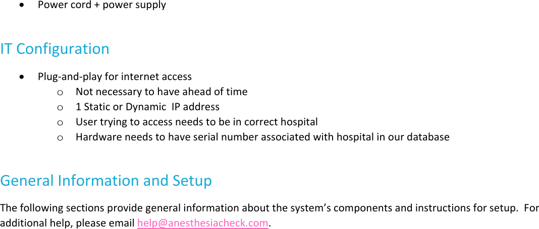  Powercord+powersupplyITConfiguration Plug‐and‐playforinternetaccesso Notnecessarytohaveaheadoftimeo 1StaticorDynamicIPaddresso Usertryingtoaccessneedstobeincorrecthospitalo HardwareneedstohaveserialnumberassociatedwithhospitalinourdatabaseGeneralInformationandSetupThefollowingsectionsprovidegeneralinformationaboutthesystem&rsquo;scomponentsandinstructionsforsetup.Foradditionalhelp,pleaseemailhelp@anesthesiacheck.com.