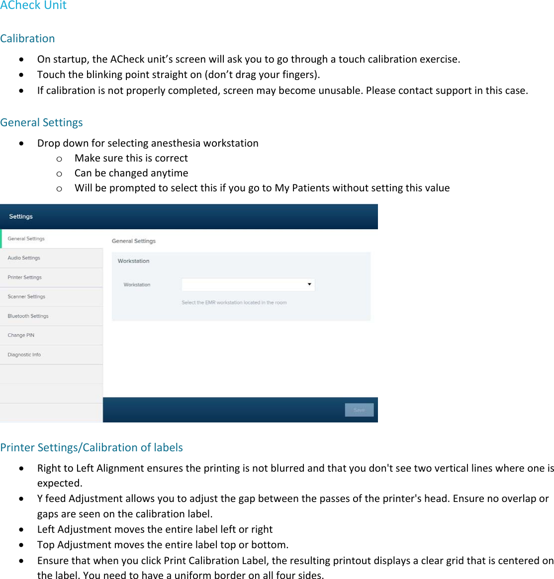 ACheckUnitCalibration Onstartup,theACheckunit&rsquo;sscreenwillaskyoutogothroughatouchcalibrationexercise. Touchtheblinkingpointstraighton(don&rsquo;tdragyourfingers). Ifcalibrationisnotproperlycompleted,screenmaybecomeunusable.Pleasecontactsupportinthiscase.GeneralSettings Dropdownforselectinganesthesiaworkstationo Makesurethisiscorrecto Canbechangedanytimeo WillbepromptedtoselectthisifyougotoMyPatientswithoutsettingthisvaluePrinterSettings/Calibrationoflabels RighttoLeftAlignmentensurestheprintingisnotblurredandthatyoudon'tseetwoverticallineswhereoneisexpected. YfeedAdjustmentallowsyoutoadjustthegapbetweenthepassesoftheprinter'shead.Ensurenooverlaporgapsareseenonthecalibrationlabel. LeftAdjustmentmovestheentirelabelleftorright TopAdjustmentmovestheentirelabeltoporbottom. EnsurethatwhenyouclickPrintCalibrationLabel,theresultingprintoutdisplaysacleargridthatiscenteredonthelabel.Youneedtohaveauniformborderonallfoursides.