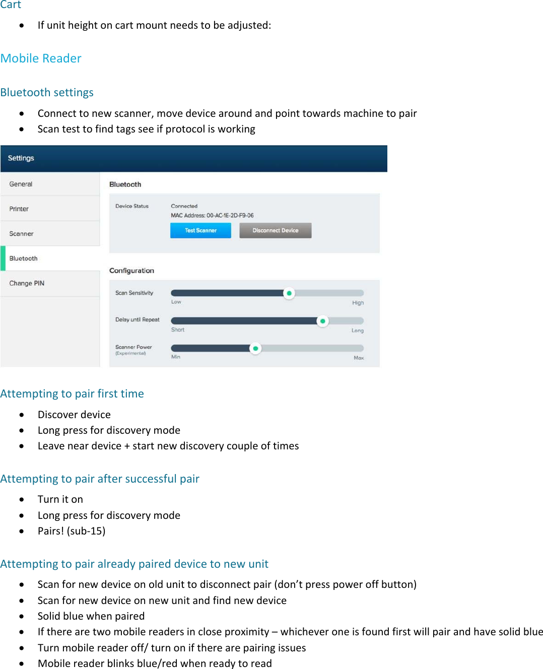 Cart Ifunitheightoncartmountneedstobeadjusted:MobileReaderBluetoothsettings Connecttonewscanner,movedevicearoundandpointtowardsmachinetopair ScantesttofindtagsseeifprotocolisworkingAttemptingtopairfirsttime Discoverdevice Longpressfordiscoverymode Leaveneardevice+startnewdiscoverycoupleoftimesAttemptingtopairaftersuccessfulpair Turniton Longpressfordiscoverymode Pairs!(sub‐15)Attemptingtopairalreadypaireddevicetonewunit Scanfornewdeviceonoldunittodisconnectpair(don&rsquo;tpresspoweroffbutton) Scanfornewdeviceonnewunitandfindnewdevice Solidbluewhenpaired Iftherearetwomobilereadersincloseproximity&ndash;whicheveroneisfoundfirstwillpairandhavesolidblue Turnmobilereaderoff/turnoniftherearepairingissues Mobilereaderblinksblue/redwhenreadytoread
