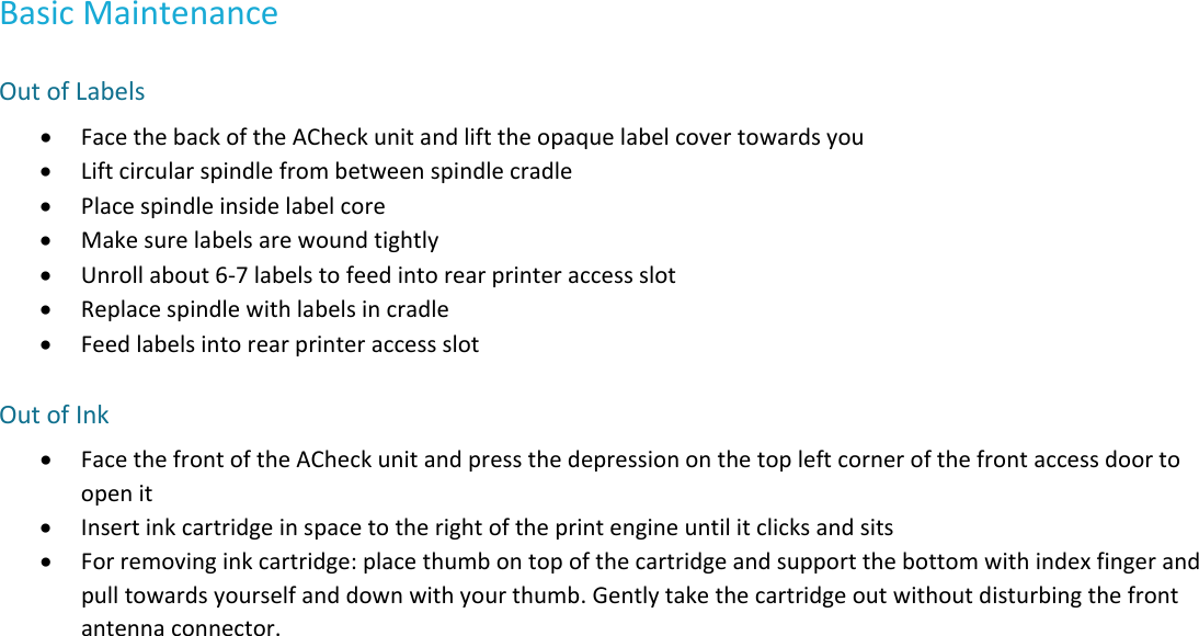 BasicMaintenanceOutofLabels FacethebackoftheACheckunitandlifttheopaquelabelcovertowardsyou Liftcircularspindlefrombetweenspindlecradle Placespindleinsidelabelcore Makesurelabelsarewoundtightly Unrollabout6‐7labelstofeedintorearprinteraccessslot Replacespindlewithlabelsincradle FeedlabelsintorearprinteraccessslotOutofInk FacethefrontoftheACheckunitandpressthedepressiononthetopleftcornerofthefrontaccessdoortoopenit Insertinkcartridgeinspacetotherightoftheprintengineuntilitclicksandsits Forremovinginkcartridge:placethumbontopofthecartridgeandsupportthebottomwithindexfingerandpulltowardsyourselfanddownwithyourthumb.Gentlytakethecartridgeoutwithoutdisturbingthefrontantennaconnector.