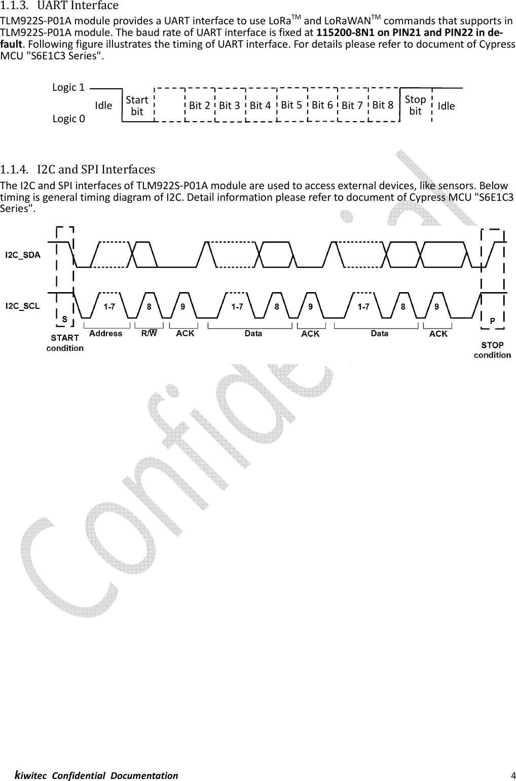  kiwitec  Confidential  Documentation                                                                4  1.1.3. UART Interface TLM922S-P01A module provides a UART interface to use LoRaTM and LoRaWANTM commands that supports in TLM922S-P01A module. The baud rate of UART interface is fixed at 115200-8N1 on PIN21 and PIN22 in de-fault. Following figure illustrates the timing of UART interface. For details please refer to document of Cypress MCU &quot;S6E1C3 Series&quot;.     1.1.4. I2C and SPI Interfaces The I2C and SPI interfaces of TLM922S-P01A module are used to access external devices, like sensors. Below timing is general timing diagram of I2C. Detail information please refer to document of Cypress MCU &quot;S6E1C3 Series&quot;.       Bit 2 Bit 3 Bit 4 Bit 5 Bit 6 Bit 7 Bit 8 Logic 1 Logic 0 Idle Start bit Stop bit Idle 