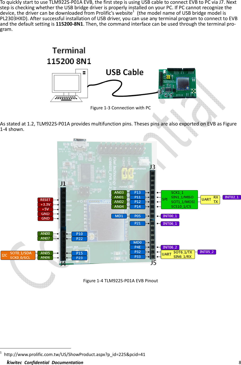  kiwitec  Confidential  Documentation                                                                8  To quickly start to use TLM922S-P01A EVB, the first step is using USB cable to connect EVB to PC via J7. Next step is checking whether the USB bridge driver is properly installed on your PC. If PC cannot recognize the device, the driver can be downloaded from Prolific’s website1  (the model name of USB bridge model is PL2303HXD). After successful installation of USB driver, you can use any terminal program to connect to EVB and the default setting is 115200-8N1. Then, the command interface can be used through the terminal pro-gram.   Figure 1-3 Connection with PC  As stated at 1.2, TLM922S-P01A provides multifunction pins. Theses pins are also exported on EVB as Figure 1-4 shown.  Figure 1-4 TLM922S-P01A EVB Pinout                                                               1  http://www.prolific.com.tw/US/ShowProduct.aspx?p_id=225&amp;pcid=41 