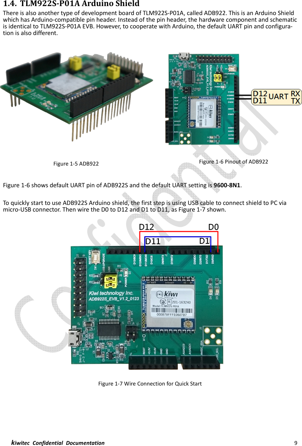  kiwitec  Confidential  Documentation                                                                9  1.4. TLM922S-P01A Arduino Shield There is also another type of development board of TLM922S-P01A, called ADB922. This is an Arduino Shield which has Arduino-compatible pin header. Instead of the pin header, the hardware component and schematic is identical to TLM922S-P01A EVB. However, to cooperate with Arduino, the default UART pin and configura-tion is also different.    Figure 1-5 ADB922  Figure 1-6 Pinout of ADB922  Figure 1-6 shows default UART pin of ADB922S and the default UART setting is 9600-8N1.  To quickly start to use ADB922S Arduino shield, the first step is using USB cable to connect shield to PC via micro-USB connector. Then wire the D0 to D12 and D1 to D11, as Figure 1-7 shown.  Figure 1-7 Wire Connection for Quick Start     