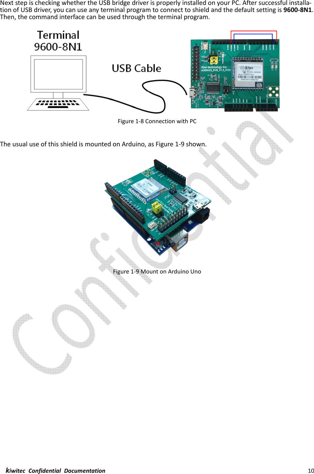  kiwitec  Confidential  Documentation                                                                10  Next step is checking whether the USB bridge driver is properly installed on your PC. After successful installa-tion of USB driver, you can use any terminal program to connect to shield and the default setting is 9600-8N1. Then, the command interface can be used through the terminal program.  Figure 1-8 Connection with PC  The usual use of this shield is mounted on Arduino, as Figure 1-9 shown.  Figure 1-9 Mount on Arduino Uno    