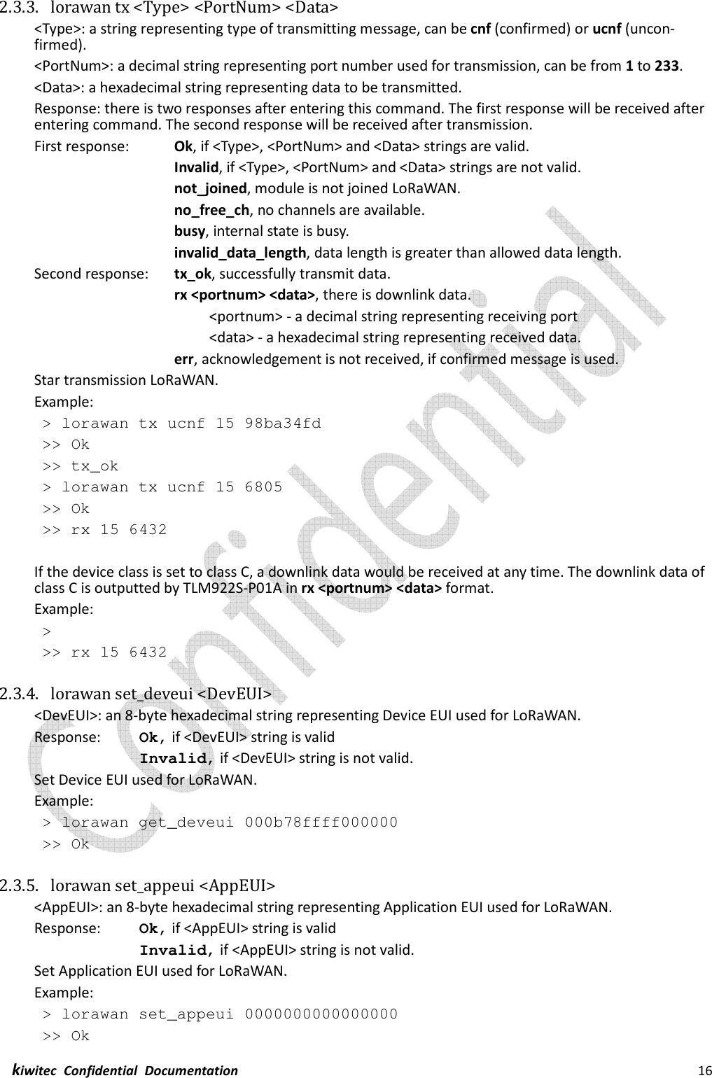  kiwitec  Confidential  Documentation                                                                16  2.3.3. lorawan tx &lt;Type&gt; &lt;PortNum&gt; &lt;Data&gt; &lt;Type&gt;: a string representing type of transmitting message, can be cnf (confirmed) or ucnf (uncon-firmed). &lt;PortNum&gt;: a decimal string representing port number used for transmission, can be from 1 to 233.   &lt;Data&gt;: a hexadecimal string representing data to be transmitted. Response: there is two responses after entering this command. The first response will be received after entering command. The second response will be received after transmission. First response:    Ok, if &lt;Type&gt;, &lt;PortNum&gt; and &lt;Data&gt; strings are valid.     Invalid, if &lt;Type&gt;, &lt;PortNum&gt; and &lt;Data&gt; strings are not valid.         not_joined, module is not joined LoRaWAN.         no_free_ch, no channels are available.         busy, internal state is busy.         invalid_data_length, data length is greater than allowed data length. Second response:  tx_ok, successfully transmit data.     rx &lt;portnum&gt; &lt;data&gt;, there is downlink data.      &lt;portnum&gt; - a decimal string representing receiving port           &lt;data&gt; - a hexadecimal string representing received data.     err, acknowledgement is not received, if confirmed message is used. Star transmission LoRaWAN. Example:  &gt; lorawan tx ucnf 15 98ba34fd  &gt;&gt; Ok &gt;&gt; tx_ok &gt; lorawan tx ucnf 15 6805 &gt;&gt; Ok &gt;&gt; rx 15 6432  If the device class is set to class C, a downlink data would be received at any time. The downlink data of class C is outputted by TLM922S-P01A in rx &lt;portnum&gt; &lt;data&gt; format. Example: &gt;  &gt;&gt; rx 15 6432  2.3.4. lorawan set_deveui &lt;DevEUI&gt; &lt;DevEUI&gt;: an 8-byte hexadecimal string representing Device EUI used for LoRaWAN. Response:    Ok, if &lt;DevEUI&gt; string is valid Invalid, if &lt;DevEUI&gt; string is not valid. Set Device EUI used for LoRaWAN. Example:  &gt; lorawan get_deveui 000b78ffff000000  &gt;&gt; Ok  2.3.5. lorawan set_appeui &lt;AppEUI&gt; &lt;AppEUI&gt;: an 8-byte hexadecimal string representing Application EUI used for LoRaWAN. Response:    Ok, if &lt;AppEUI&gt; string is valid Invalid, if &lt;AppEUI&gt; string is not valid. Set Application EUI used for LoRaWAN. Example:  &gt; lorawan set_appeui 0000000000000000  &gt;&gt; Ok 