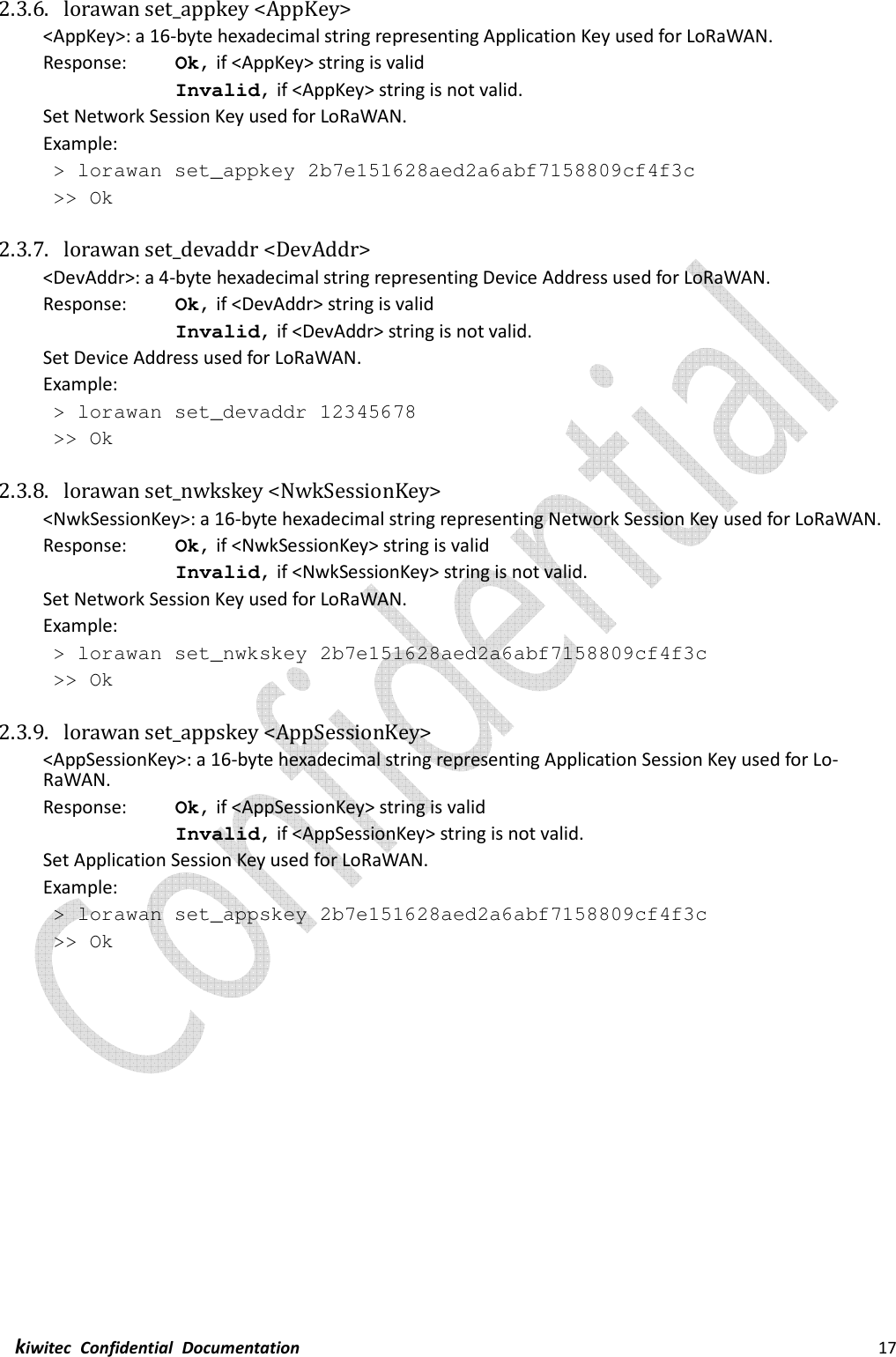  kiwitec  Confidential  Documentation                                                                17  2.3.6. lorawan set_appkey &lt;AppKey&gt; &lt;AppKey&gt;: a 16-byte hexadecimal string representing Application Key used for LoRaWAN. Response:    Ok, if &lt;AppKey&gt; string is valid Invalid, if &lt;AppKey&gt; string is not valid. Set Network Session Key used for LoRaWAN. Example:  &gt; lorawan set_appkey 2b7e151628aed2a6abf7158809cf4f3c  &gt;&gt; Ok  2.3.7. lorawan set_devaddr &lt;DevAddr&gt; &lt;DevAddr&gt;: a 4-byte hexadecimal string representing Device Address used for LoRaWAN. Response:    Ok, if &lt;DevAddr&gt; string is valid Invalid, if &lt;DevAddr&gt; string is not valid. Set Device Address used for LoRaWAN. Example:  &gt; lorawan set_devaddr 12345678  &gt;&gt; Ok  2.3.8. lorawan set_nwkskey &lt;NwkSessionKey&gt; &lt;NwkSessionKey&gt;: a 16-byte hexadecimal string representing Network Session Key used for LoRaWAN. Response:    Ok, if &lt;NwkSessionKey&gt; string is valid Invalid, if &lt;NwkSessionKey&gt; string is not valid. Set Network Session Key used for LoRaWAN. Example:  &gt; lorawan set_nwkskey 2b7e151628aed2a6abf7158809cf4f3c  &gt;&gt; Ok  2.3.9. lorawan set_appskey &lt;AppSessionKey&gt; &lt;AppSessionKey&gt;: a 16-byte hexadecimal string representing Application Session Key used for Lo-RaWAN. Response:    Ok, if &lt;AppSessionKey&gt; string is valid Invalid, if &lt;AppSessionKey&gt; string is not valid. Set Application Session Key used for LoRaWAN. Example:  &gt; lorawan set_appskey 2b7e151628aed2a6abf7158809cf4f3c  &gt;&gt; Ok    