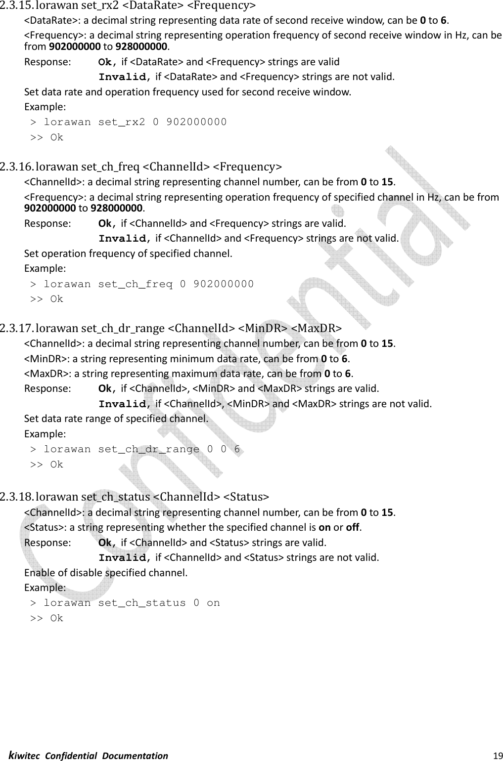  kiwitec  Confidential  Documentation                                                                19  2.3.15. lorawan set_rx2 &lt;DataRate&gt; &lt;Frequency&gt; &lt;DataRate&gt;: a decimal string representing data rate of second receive window, can be 0 to 6. &lt;Frequency&gt;: a decimal string representing operation frequency of second receive window in Hz, can be from 902000000 to 928000000. Response:    Ok, if &lt;DataRate&gt; and &lt;Frequency&gt; strings are valid Invalid, if &lt;DataRate&gt; and &lt;Frequency&gt; strings are not valid. Set data rate and operation frequency used for second receive window. Example:  &gt; lorawan set_rx2 0 902000000  &gt;&gt; Ok  2.3.16. lorawan set_ch_freq &lt;ChannelId&gt; &lt;Frequency&gt; &lt;ChannelId&gt;: a decimal string representing channel number, can be from 0 to 15. &lt;Frequency&gt;: a decimal string representing operation frequency of specified channel in Hz, can be from 902000000 to 928000000. Response:    Ok, if &lt;ChannelId&gt; and &lt;Frequency&gt; strings are valid. Invalid, if &lt;ChannelId&gt; and &lt;Frequency&gt; strings are not valid. Set operation frequency of specified channel. Example:  &gt; lorawan set_ch_freq 0 902000000  &gt;&gt; Ok  2.3.17. lorawan set_ch_dr_range &lt;ChannelId&gt; &lt;MinDR&gt; &lt;MaxDR&gt; &lt;ChannelId&gt;: a decimal string representing channel number, can be from 0 to 15. &lt;MinDR&gt;: a string representing minimum data rate, can be from 0 to 6. &lt;MaxDR&gt;: a string representing maximum data rate, can be from 0 to 6.   Response:    Ok, if &lt;ChannelId&gt;, &lt;MinDR&gt; and &lt;MaxDR&gt; strings are valid. Invalid, if &lt;ChannelId&gt;, &lt;MinDR&gt; and &lt;MaxDR&gt; strings are not valid. Set data rate range of specified channel. Example:  &gt; lorawan set_ch_dr_range 0 0 6  &gt;&gt; Ok  2.3.18. lorawan set_ch_status &lt;ChannelId&gt; &lt;Status&gt; &lt;ChannelId&gt;: a decimal string representing channel number, can be from 0 to 15. &lt;Status&gt;: a string representing whether the specified channel is on or off.   Response:    Ok, if &lt;ChannelId&gt; and &lt;Status&gt; strings are valid. Invalid, if &lt;ChannelId&gt; and &lt;Status&gt; strings are not valid. Enable of disable specified channel. Example:  &gt; lorawan set_ch_status 0 on  &gt;&gt; Ok    