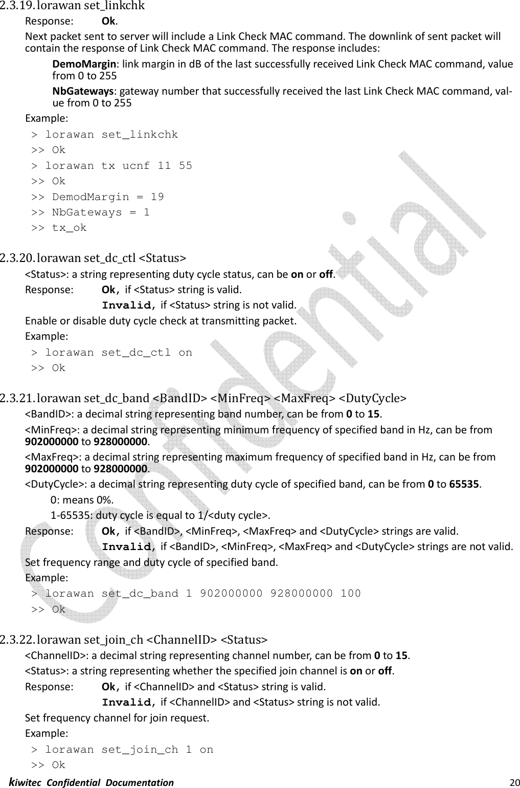  kiwitec  Confidential  Documentation                                                                20  2.3.19. lorawan set_linkchk   Response:    Ok. Next packet sent to server will include a Link Check MAC command. The downlink of sent packet will contain the response of Link Check MAC command. The response includes: DemoMargin: link margin in dB of the last successfully received Link Check MAC command, value from 0 to 255 NbGateways: gateway number that successfully received the last Link Check MAC command, val-ue from 0 to 255 Example: &gt; lorawan set_linkchk &gt;&gt; Ok &gt; lorawan tx ucnf 11 55 &gt;&gt; Ok &gt;&gt; DemodMargin = 19 &gt;&gt; NbGateways = 1 &gt;&gt; tx_ok  2.3.20. lorawan set_dc_ctl &lt;Status&gt; &lt;Status&gt;: a string representing duty cycle status, can be on or off. Response:    Ok, if &lt;Status&gt; string is valid. Invalid, if &lt;Status&gt; string is not valid. Enable or disable duty cycle check at transmitting packet. Example:  &gt; lorawan set_dc_ctl on  &gt;&gt; Ok  2.3.21. lorawan set_dc_band &lt;BandID&gt; &lt;MinFreq&gt; &lt;MaxFreq&gt; &lt;DutyCycle&gt; &lt;BandID&gt;: a decimal string representing band number, can be from 0 to 15. &lt;MinFreq&gt;: a decimal string representing minimum frequency of specified band in Hz, can be from 902000000 to 928000000. &lt;MaxFreq&gt;: a decimal string representing maximum frequency of specified band in Hz, can be from 902000000 to 928000000. &lt;DutyCycle&gt;: a decimal string representing duty cycle of specified band, can be from 0 to 65535. 0: means 0%.   1-65535: duty cycle is equal to 1/&lt;duty cycle&gt;. Response:    Ok, if &lt;BandID&gt;, &lt;MinFreq&gt;, &lt;MaxFreq&gt; and &lt;DutyCycle&gt; strings are valid. Invalid, if &lt;BandID&gt;, &lt;MinFreq&gt;, &lt;MaxFreq&gt; and &lt;DutyCycle&gt; strings are not valid. Set frequency range and duty cycle of specified band. Example:  &gt; lorawan set_dc_band 1 902000000 928000000 100  &gt;&gt; Ok  2.3.22. lorawan set_join_ch &lt;ChannelID&gt; &lt;Status&gt; &lt;ChannelID&gt;: a decimal string representing channel number, can be from 0 to 15. &lt;Status&gt;: a string representing whether the specified join channel is on or off. Response:    Ok, if &lt;ChannelID&gt; and &lt;Status&gt; string is valid. Invalid, if &lt;ChannelID&gt; and &lt;Status&gt; string is not valid. Set frequency channel for join request. Example:  &gt; lorawan set_join_ch 1 on  &gt;&gt; Ok 