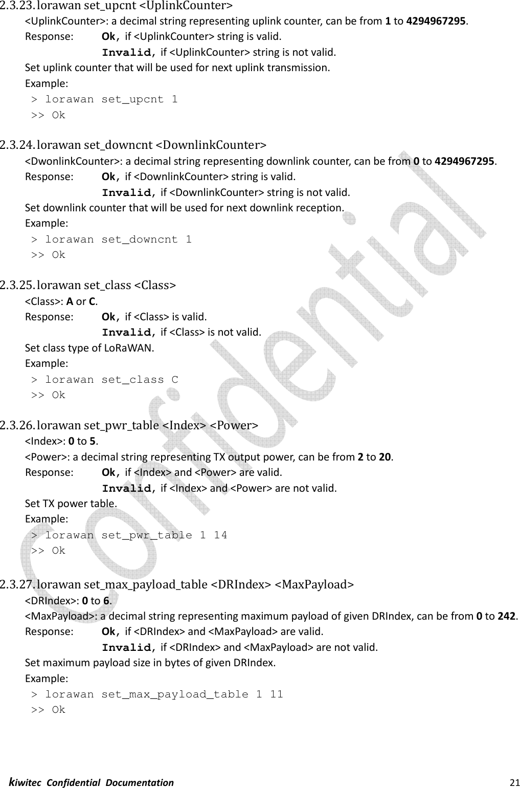  kiwitec  Confidential  Documentation                                                                21  2.3.23. lorawan set_upcnt &lt;UplinkCounter&gt; &lt;UplinkCounter&gt;: a decimal string representing uplink counter, can be from 1 to 4294967295. Response:    Ok, if &lt;UplinkCounter&gt; string is valid. Invalid, if &lt;UplinkCounter&gt; string is not valid. Set uplink counter that will be used for next uplink transmission. Example:  &gt; lorawan set_upcnt 1  &gt;&gt; Ok  2.3.24. lorawan set_downcnt &lt;DownlinkCounter&gt; &lt;DwonlinkCounter&gt;: a decimal string representing downlink counter, can be from 0 to 4294967295. Response:    Ok, if &lt;DownlinkCounter&gt; string is valid. Invalid, if &lt;DownlinkCounter&gt; string is not valid. Set downlink counter that will be used for next downlink reception. Example:  &gt; lorawan set_downcnt 1  &gt;&gt; Ok  2.3.25. lorawan set_class &lt;Class&gt; &lt;Class&gt;: A or C. Response:    Ok, if &lt;Class&gt; is valid. Invalid, if &lt;Class&gt; is not valid. Set class type of LoRaWAN. Example:  &gt; lorawan set_class C  &gt;&gt; Ok  2.3.26. lorawan set_pwr_table &lt;Index&gt; &lt;Power&gt; &lt;Index&gt;: 0 to 5. &lt;Power&gt;: a decimal string representing TX output power, can be from 2 to 20. Response:    Ok, if &lt;Index&gt; and &lt;Power&gt; are valid. Invalid, if &lt;Index&gt; and &lt;Power&gt; are not valid. Set TX power table. Example:  &gt; lorawan set_pwr_table 1 14  &gt;&gt; Ok  2.3.27. lorawan set_max_payload_table &lt;DRIndex&gt; &lt;MaxPayload&gt; &lt;DRIndex&gt;: 0 to 6. &lt;MaxPayload&gt;: a decimal string representing maximum payload of given DRIndex, can be from 0 to 242. Response:    Ok, if &lt;DRIndex&gt; and &lt;MaxPayload&gt; are valid. Invalid, if &lt;DRIndex&gt; and &lt;MaxPayload&gt; are not valid. Set maximum payload size in bytes of given DRIndex. Example:  &gt; lorawan set_max_payload_table 1 11  &gt;&gt; Ok    