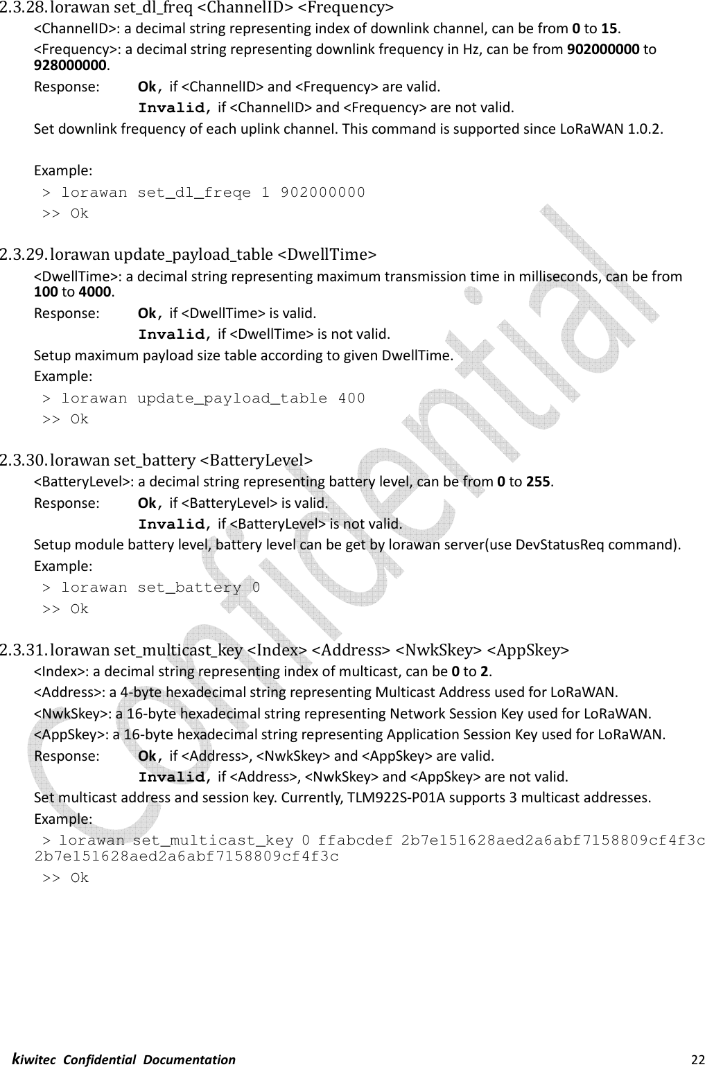  kiwitec  Confidential  Documentation                                                                22  2.3.28. lorawan set_dl_freq &lt;ChannelID&gt; &lt;Frequency&gt; &lt;ChannelID&gt;: a decimal string representing index of downlink channel, can be from 0 to 15. &lt;Frequency&gt;: a decimal string representing downlink frequency in Hz, can be from 902000000 to 928000000.   Response:    Ok, if &lt;ChannelID&gt; and &lt;Frequency&gt; are valid. Invalid, if &lt;ChannelID&gt; and &lt;Frequency&gt; are not valid. Set downlink frequency of each uplink channel. This command is supported since LoRaWAN 1.0.2.  Example:  &gt; lorawan set_dl_freqe 1 902000000  &gt;&gt; Ok  2.3.29. lorawan update_payload_table &lt;DwellTime&gt; &lt;DwellTime&gt;: a decimal string representing maximum transmission time in milliseconds, can be from 100 to 4000. Response:    Ok, if &lt;DwellTime&gt; is valid. Invalid, if &lt;DwellTime&gt; is not valid. Setup maximum payload size table according to given DwellTime. Example:  &gt; lorawan update_payload_table 400  &gt;&gt; Ok  2.3.30. lorawan set_battery &lt;BatteryLevel&gt; &lt;BatteryLevel&gt;: a decimal string representing battery level, can be from 0 to 255. Response:    Ok, if &lt;BatteryLevel&gt; is valid. Invalid, if &lt;BatteryLevel&gt; is not valid. Setup module battery level, battery level can be get by lorawan server(use DevStatusReq command). Example:  &gt; lorawan set_battery 0  &gt;&gt; Ok  2.3.31. lorawan set_multicast_key &lt;Index&gt; &lt;Address&gt; &lt;NwkSkey&gt; &lt;AppSkey&gt; &lt;Index&gt;: a decimal string representing index of multicast, can be 0 to 2. &lt;Address&gt;: a 4-byte hexadecimal string representing Multicast Address used for LoRaWAN. &lt;NwkSkey&gt;: a 16-byte hexadecimal string representing Network Session Key used for LoRaWAN. &lt;AppSkey&gt;: a 16-byte hexadecimal string representing Application Session Key used for LoRaWAN. Response:    Ok, if &lt;Address&gt;, &lt;NwkSkey&gt; and &lt;AppSkey&gt; are valid. Invalid, if &lt;Address&gt;, &lt;NwkSkey&gt; and &lt;AppSkey&gt; are not valid. Set multicast address and session key. Currently, TLM922S-P01A supports 3 multicast addresses. Example:  &gt; lorawan set_multicast_key 0 ffabcdef 2b7e151628aed2a6abf7158809cf4f3c 2b7e151628aed2a6abf7158809cf4f3c  &gt;&gt; Ok    