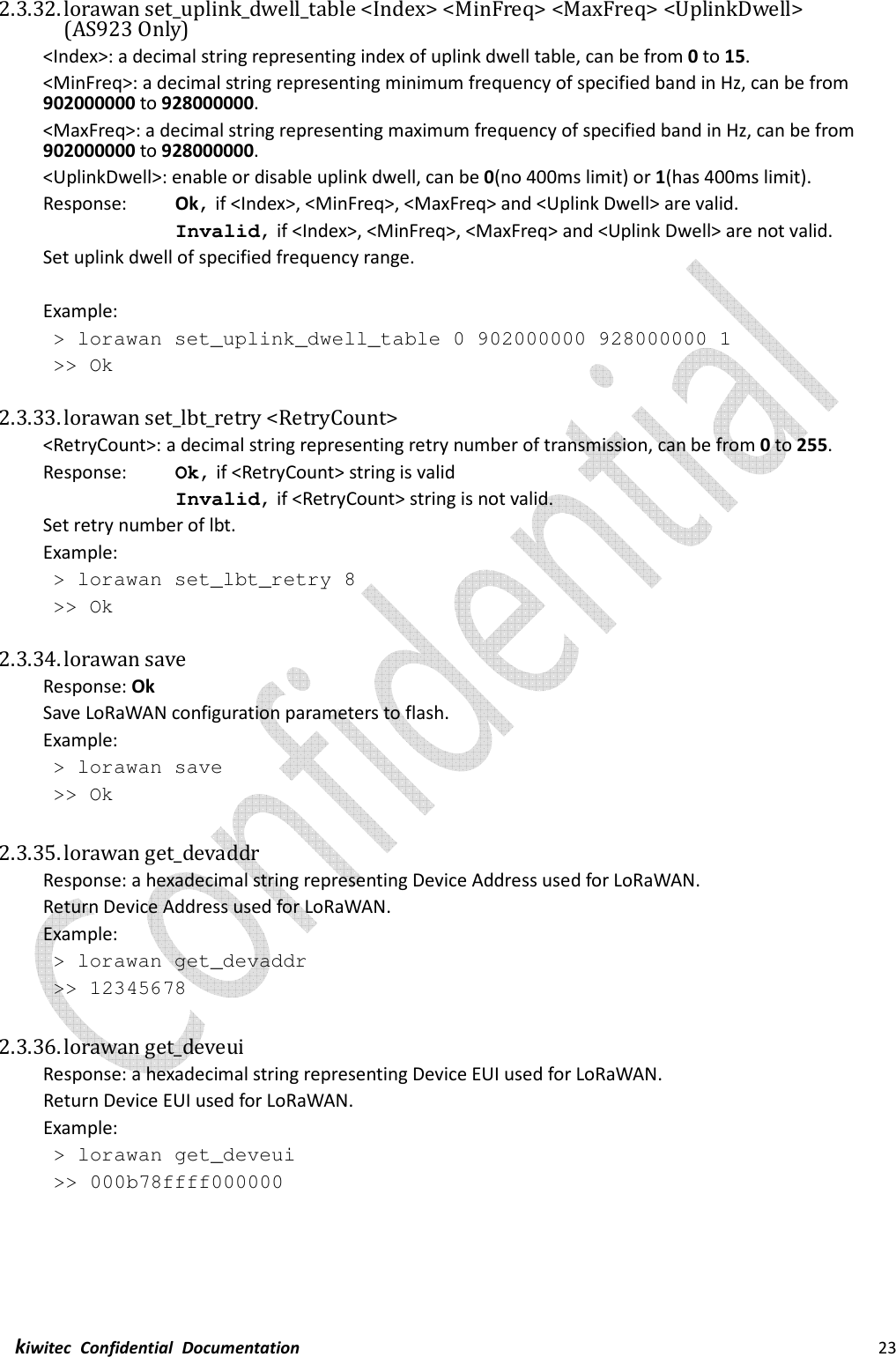  kiwitec  Confidential  Documentation                                                                23  2.3.32. lorawan set_uplink_dwell_table &lt;Index&gt; &lt;MinFreq&gt; &lt;MaxFreq&gt; &lt;UplinkDwell&gt;   (AS923 Only) &lt;Index&gt;: a decimal string representing index of uplink dwell table, can be from 0 to 15. &lt;MinFreq&gt;: a decimal string representing minimum frequency of specified band in Hz, can be from 902000000 to 928000000. &lt;MaxFreq&gt;: a decimal string representing maximum frequency of specified band in Hz, can be from 902000000 to 928000000. &lt;UplinkDwell&gt;: enable or disable uplink dwell, can be 0(no 400ms limit) or 1(has 400ms limit). Response:    Ok, if &lt;Index&gt;, &lt;MinFreq&gt;, &lt;MaxFreq&gt; and &lt;Uplink Dwell&gt; are valid. Invalid, if &lt;Index&gt;, &lt;MinFreq&gt;, &lt;MaxFreq&gt; and &lt;Uplink Dwell&gt; are not valid. Set uplink dwell of specified frequency range.  Example:  &gt; lorawan set_uplink_dwell_table 0 902000000 928000000 1  &gt;&gt; Ok  2.3.33. lorawan set_lbt_retry &lt;RetryCount&gt; &lt;RetryCount&gt;: a decimal string representing retry number of transmission, can be from 0 to 255. Response:    Ok, if &lt;RetryCount&gt; string is valid Invalid, if &lt;RetryCount&gt; string is not valid. Set retry number of lbt. Example:  &gt; lorawan set_lbt_retry 8  &gt;&gt; Ok  2.3.34. lorawan save Response: Ok Save LoRaWAN configuration parameters to flash. Example:  &gt; lorawan save  &gt;&gt; Ok  2.3.35. lorawan get_devaddr Response: a hexadecimal string representing Device Address used for LoRaWAN. Return Device Address used for LoRaWAN. Example:  &gt; lorawan get_devaddr  &gt;&gt; 12345678  2.3.36. lorawan get_deveui Response: a hexadecimal string representing Device EUI used for LoRaWAN. Return Device EUI used for LoRaWAN. Example:  &gt; lorawan get_deveui  &gt;&gt; 000b78ffff000000    