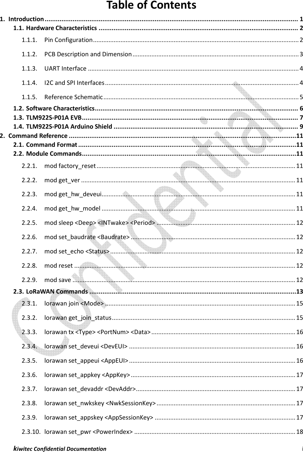  kiwitec Confidential Documentation                                                                i  Table of Contents 1. Introduction ........................................................................................................................................ 1 1.1. Hardware Characteristics ........................................................................................................... 2 1.1.1. Pin Configuration ........................................................................................................................ 2 1.1.2. PCB Description and Dimension ................................................................................................. 3 1.1.3. UART Interface ........................................................................................................................... 4 1.1.4. I2C and SPI Interfaces ................................................................................................................. 4 1.1.5. Reference Schematic .................................................................................................................. 5 1.2. Software Characteristics ............................................................................................................. 6 1.3. TLM922S-P01A EVB .................................................................................................................... 7 1.4. TLM922S-P01A Arduino Shield ................................................................................................... 9 2. Command Reference ..........................................................................................................................11 2.1. Command Format .....................................................................................................................11 2.2. Module Commands ...................................................................................................................11 2.2.1. mod factory_reset .................................................................................................................... 11 2.2.2. mod get_ver ............................................................................................................................. 11 2.2.3. mod get_hw_deveui ................................................................................................................. 11 2.2.4. mod get_hw_model ................................................................................................................. 11 2.2.5. mod sleep &lt;Deep&gt; &lt;INTwake&gt; &lt;Period&gt; ................................................................................. 12 2.2.6. mod set_baudrate &lt;Baudrate&gt; ................................................................................................ 12 2.2.7. mod set_echo &lt;Status&gt; ............................................................................................................ 12 2.2.8. mod reset ................................................................................................................................. 12 2.2.9. mod save .................................................................................................................................. 12 2.3. LoRaWAN Commands ...............................................................................................................13 2.3.1. lorawan join &lt;Mode&gt; ............................................................................................................... 15 2.3.2. lorawan get_join_status ........................................................................................................... 15 2.3.3. lorawan tx &lt;Type&gt; &lt;PortNum&gt; &lt;Data&gt; .................................................................................... 16 2.3.4. lorawan set_deveui &lt;DevEUI&gt; ................................................................................................. 16 2.3.5. lorawan set_appeui &lt;AppEUI&gt; ................................................................................................. 16 2.3.6. lorawan set_appkey &lt;AppKey&gt; ................................................................................................ 17 2.3.7. lorawan set_devaddr &lt;DevAddr&gt; ............................................................................................. 17 2.3.8. lorawan set_nwkskey &lt;NwkSessionKey&gt; ................................................................................. 17 2.3.9. lorawan set_appskey &lt;AppSessionKey&gt; .................................................................................. 17 2.3.10. lorawan set_pwr &lt;PowerIndex&gt; .............................................................................................. 18 