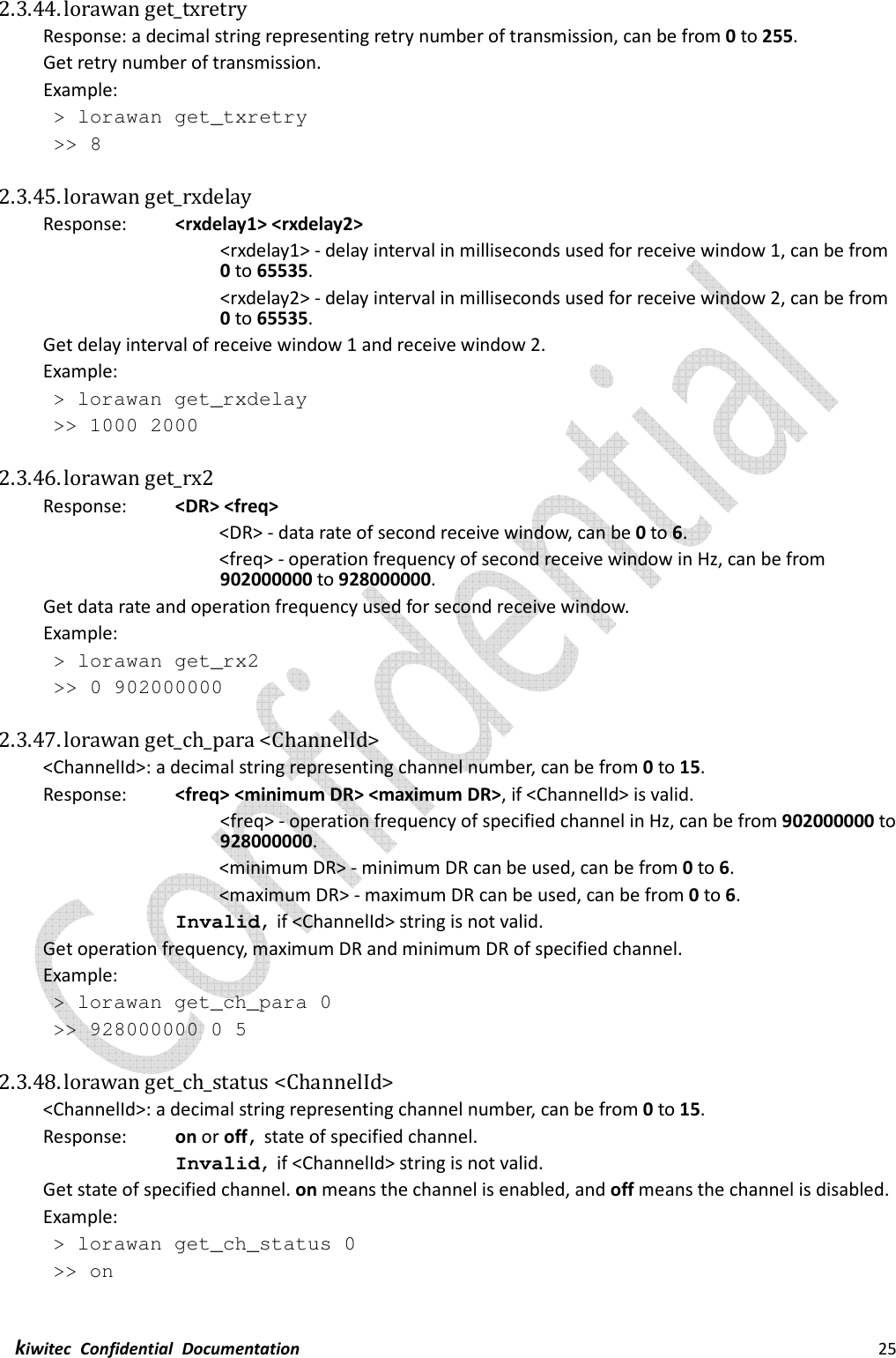  kiwitec  Confidential  Documentation                                                                25  2.3.44. lorawan get_txretry   Response: a decimal string representing retry number of transmission, can be from 0 to 255. Get retry number of transmission. Example:  &gt; lorawan get_txretry  &gt;&gt; 8  2.3.45. lorawan get_rxdelay Response:    &lt;rxdelay1&gt; &lt;rxdelay2&gt; &lt;rxdelay1&gt; - delay interval in milliseconds used for receive window 1, can be from 0 to 65535. &lt;rxdelay2&gt; - delay interval in milliseconds used for receive window 2, can be from 0 to 65535. Get delay interval of receive window 1 and receive window 2. Example:  &gt; lorawan get_rxdelay  &gt;&gt; 1000 2000  2.3.46. lorawan get_rx2 Response:    &lt;DR&gt; &lt;freq&gt;         &lt;DR&gt; - data rate of second receive window, can be 0 to 6. &lt;freq&gt; - operation frequency of second receive window in Hz, can be from 902000000 to 928000000. Get data rate and operation frequency used for second receive window. Example:  &gt; lorawan get_rx2  &gt;&gt; 0 902000000  2.3.47. lorawan get_ch_para &lt;ChannelId&gt; &lt;ChannelId&gt;: a decimal string representing channel number, can be from 0 to 15. Response:    &lt;freq&gt; &lt;minimum DR&gt; &lt;maximum DR&gt;, if &lt;ChannelId&gt; is valid. &lt;freq&gt; - operation frequency of specified channel in Hz, can be from 902000000 to 928000000.         &lt;minimum DR&gt; - minimum DR can be used, can be from 0 to 6.         &lt;maximum DR&gt; - maximum DR can be used, can be from 0 to 6. Invalid, if &lt;ChannelId&gt; string is not valid. Get operation frequency, maximum DR and minimum DR of specified channel. Example:  &gt; lorawan get_ch_para 0  &gt;&gt; 928000000 0 5  2.3.48. lorawan get_ch_status &lt;ChannelId&gt; &lt;ChannelId&gt;: a decimal string representing channel number, can be from 0 to 15. Response:    on or off, state of specified channel. Invalid, if &lt;ChannelId&gt; string is not valid. Get state of specified channel. on means the channel is enabled, and off means the channel is disabled. Example:  &gt; lorawan get_ch_status 0  &gt;&gt; on  