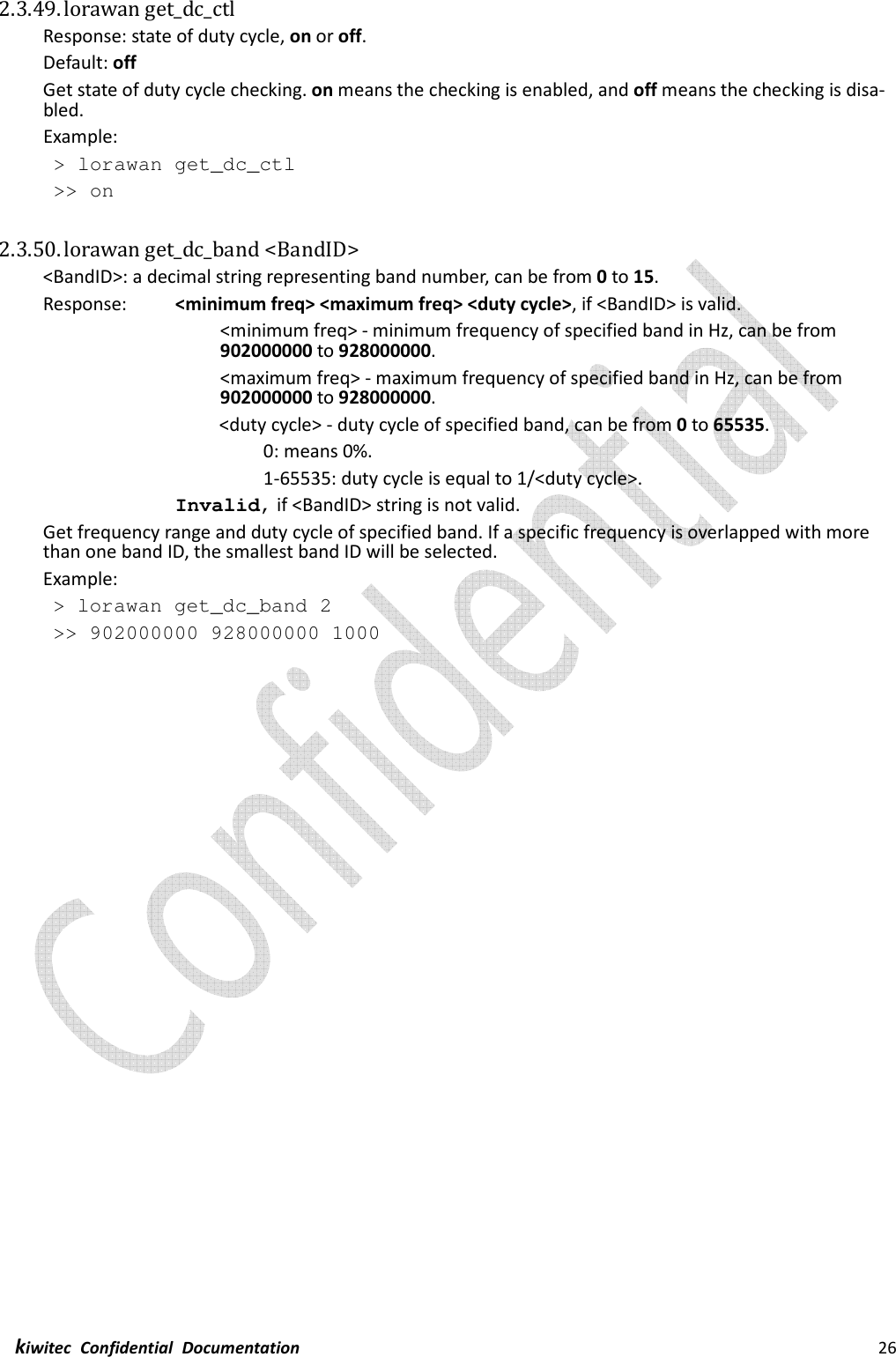  kiwitec  Confidential  Documentation                                                                26  2.3.49. lorawan get_dc_ctl Response: state of duty cycle, on or off. Default: off Get state of duty cycle checking. on means the checking is enabled, and off means the checking is disa-bled. Example:  &gt; lorawan get_dc_ctl  &gt;&gt; on  2.3.50. lorawan get_dc_band &lt;BandID&gt; &lt;BandID&gt;: a decimal string representing band number, can be from 0 to 15. Response:    &lt;minimum freq&gt; &lt;maximum freq&gt; &lt;duty cycle&gt;, if &lt;BandID&gt; is valid. &lt;minimum freq&gt; - minimum frequency of specified band in Hz, can be from 902000000 to 928000000. &lt;maximum freq&gt; - maximum frequency of specified band in Hz, can be from 902000000 to 928000000.         &lt;duty cycle&gt; - duty cycle of specified band, can be from 0 to 65535.           0: means 0%.           1-65535: duty cycle is equal to 1/&lt;duty cycle&gt;. Invalid, if &lt;BandID&gt; string is not valid. Get frequency range and duty cycle of specified band. If a specific frequency is overlapped with more than one band ID, the smallest band ID will be selected.   Example:  &gt; lorawan get_dc_band 2  &gt;&gt; 902000000 928000000 1000    