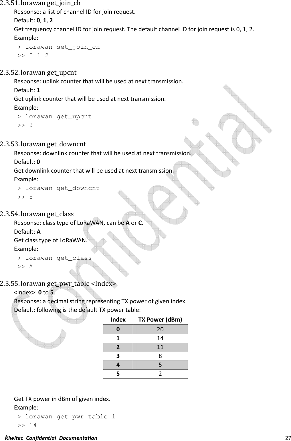  kiwitec  Confidential  Documentation                                                                27  2.3.51. lorawan get_join_ch Response: a list of channel ID for join request. Default: 0, 1, 2 Get frequency channel ID for join request. The default channel ID for join request is 0, 1, 2. Example:  &gt; lorawan set_join_ch  &gt;&gt; 0 1 2  2.3.52. lorawan get_upcnt Response: uplink counter that will be used at next transmission. Default: 1 Get uplink counter that will be used at next transmission. Example:  &gt; lorawan get_upcnt  &gt;&gt; 9  2.3.53. lorawan get_downcnt Response: downlink counter that will be used at next transmission. Default: 0 Get downlink counter that will be used at next transmission. Example:  &gt; lorawan get_downcnt  &gt;&gt; 5  2.3.54. lorawan get_class Response: class type of LoRaWAN, can be A or C. Default: A Get class type of LoRaWAN. Example:  &gt; lorawan get_class  &gt;&gt; A  2.3.55. lorawan get_pwr_table &lt;Index&gt; &lt;Index&gt;: 0 to 5. Response: a decimal string representing TX power of given index. Default: following is the default TX power table: Index  TX Power (dBm) 0  20 1  14 2  11 3  8 4  5 5  2   Get TX power in dBm of given index. Example:  &gt; lorawan get_pwr_table 1  &gt;&gt; 14 