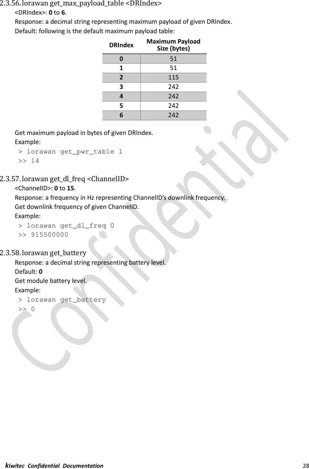  kiwitec  Confidential  Documentation                                                                28  2.3.56. lorawan get_max_payload_table &lt;DRIndex&gt; &lt;DRIndex&gt;: 0 to 6. Response: a decimal string representing maximum payload of given DRIndex. Default: following is the default maximum payload table: DRIndex  Maximum Payload Size (bytes) 0  51 1  51 2  115 3  242 4  242 5  242 6  242  Get maximum payload in bytes of given DRIndex. Example:  &gt; lorawan get_pwr_table 1  &gt;&gt; 14  2.3.57. lorawan get_dl_freq &lt;ChannelID&gt; &lt;ChannelID&gt;: 0 to 15. Response: a frequency in Hz representing ChannelID’s downlink frequency. Get downlink frequency of given ChannelID. Example:  &gt; lorawan get_dl_freq 0  &gt;&gt; 915500000  2.3.58. lorawan get_battery Response: a decimal string representing battery level. Default: 0 Get module battery level. Example:  &gt; lorawan get_battery  &gt;&gt; 0    