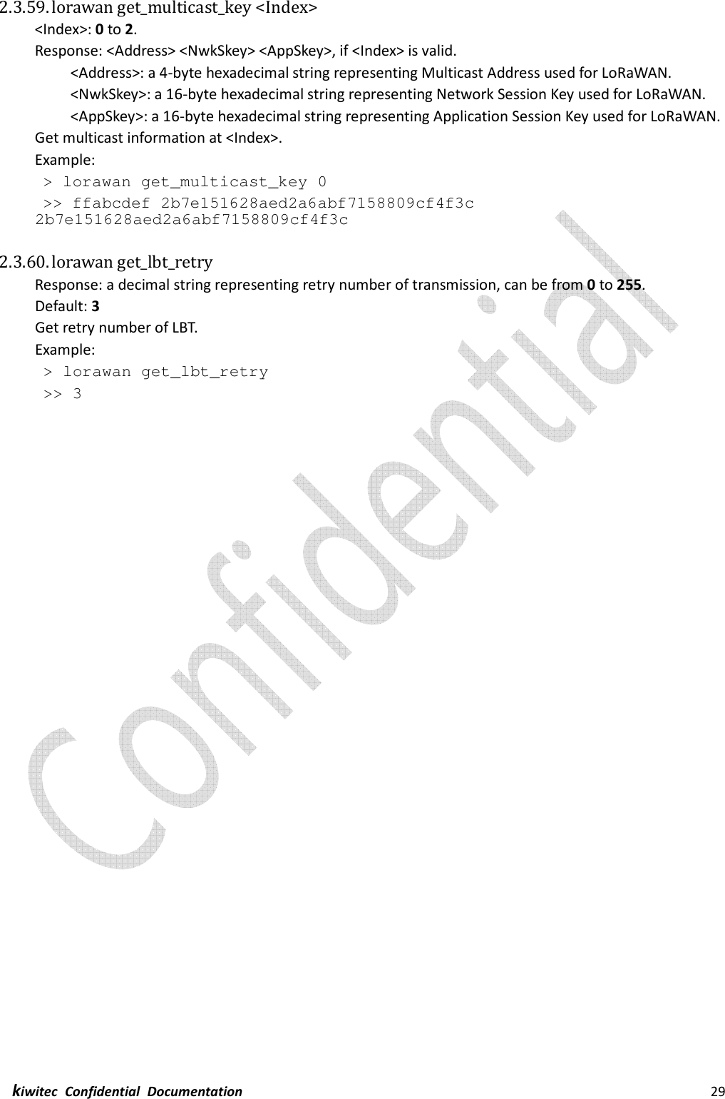  kiwitec  Confidential  Documentation                                                                29  2.3.59. lorawan get_multicast_key &lt;Index&gt; &lt;Index&gt;: 0 to 2. Response: &lt;Address&gt; &lt;NwkSkey&gt; &lt;AppSkey&gt;, if &lt;Index&gt; is valid.   &lt;Address&gt;: a 4-byte hexadecimal string representing Multicast Address used for LoRaWAN. &lt;NwkSkey&gt;: a 16-byte hexadecimal string representing Network Session Key used for LoRaWAN. &lt;AppSkey&gt;: a 16-byte hexadecimal string representing Application Session Key used for LoRaWAN. Get multicast information at &lt;Index&gt;. Example:  &gt; lorawan get_multicast_key 0  &gt;&gt; ffabcdef 2b7e151628aed2a6abf7158809cf4f3c 2b7e151628aed2a6abf7158809cf4f3c  2.3.60. lorawan get_lbt_retry   Response: a decimal string representing retry number of transmission, can be from 0 to 255. Default: 3 Get retry number of LBT. Example:  &gt; lorawan get_lbt_retry  &gt;&gt; 3    