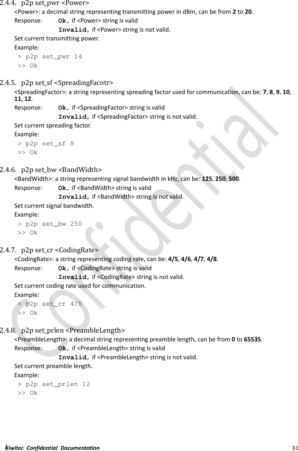  kiwitec  Confidential  Documentation                                                                31  2.4.4. p2p set_pwr &lt;Power&gt; &lt;Power&gt;: a decimal string representing transmitting power in dBm, can be from 2 to 20. Response:    Ok, if &lt;Power&gt; string is valid Invalid, if &lt;Power&gt; string is not valid. Set current transmitting power. Example:  &gt; p2p set_pwr 14  &gt;&gt; Ok  2.4.5. p2p set_sf &lt;SpreadingFacotr&gt; &lt;SpreadingFactor&gt;: a string representing spreading factor used for communication, can be: 7, 8, 9, 10, 11, 12. Response:    Ok, if &lt;SpreadingFactor&gt; string is valid Invalid, if &lt;SpreadingFactor&gt; string is not valid. Set current spreading factor. Example:  &gt; p2p set_sf 8  &gt;&gt; Ok  2.4.6. p2p set_bw &lt;BandWidth&gt; &lt;BandWidth&gt;: a string representing signal bandwidth in kHz, can be: 125, 250, 500. Response:    Ok, if &lt;BandWidth&gt; string is valid Invalid, if &lt;BandWidth&gt; string is not valid. Set current signal bandwidth. Example:  &gt; p2p set_bw 250  &gt;&gt; Ok  2.4.7. p2p set_cr &lt;CodingRate&gt; &lt;CodingRate&gt;: a string representing coding rate, can be: 4/5, 4/6, 4/7, 4/8. Response:    Ok, if &lt;CodingRate&gt; string is valid Invalid, if &lt;CodingRate&gt; string is not valid. Set current coding rate used for communication. Example:  &gt; p2p set_cr 4/5  &gt;&gt; Ok  2.4.8. p2p set_prlen &lt;PreambleLength&gt; &lt;PreambleLength&gt;: a decimal string representing preamble length, can be from 0 to 65535. Response:    Ok, if &lt;PreambleLength&gt; string is valid Invalid, if &lt;PreambleLength&gt; string is not valid. Set current preamble length. Example:  &gt; p2p set_prlen 12  &gt;&gt; Ok    