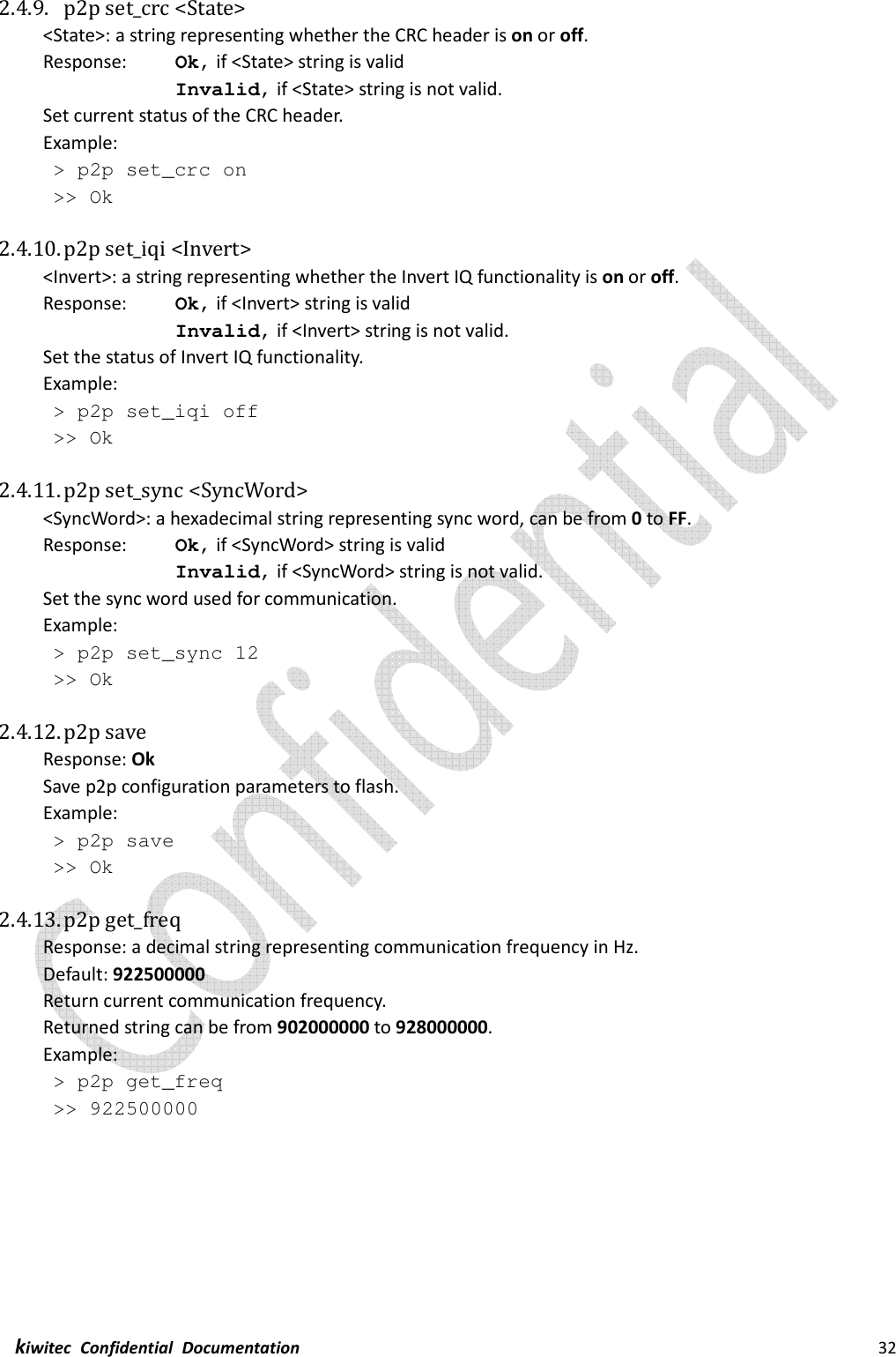  kiwitec  Confidential  Documentation                                                                32  2.4.9. p2p set_crc &lt;State&gt; &lt;State&gt;: a string representing whether the CRC header is on or off. Response:    Ok, if &lt;State&gt; string is valid Invalid, if &lt;State&gt; string is not valid. Set current status of the CRC header. Example:  &gt; p2p set_crc on  &gt;&gt; Ok  2.4.10. p2p set_iqi &lt;Invert&gt; &lt;Invert&gt;: a string representing whether the Invert IQ functionality is on or off. Response:    Ok, if &lt;Invert&gt; string is valid Invalid, if &lt;Invert&gt; string is not valid. Set the status of Invert IQ functionality. Example:  &gt; p2p set_iqi off  &gt;&gt; Ok  2.4.11. p2p set_sync &lt;SyncWord&gt; &lt;SyncWord&gt;: a hexadecimal string representing sync word, can be from 0 to FF. Response:    Ok, if &lt;SyncWord&gt; string is valid Invalid, if &lt;SyncWord&gt; string is not valid. Set the sync word used for communication. Example:  &gt; p2p set_sync 12  &gt;&gt; Ok  2.4.12. p2p save Response: Ok Save p2p configuration parameters to flash. Example:  &gt; p2p save  &gt;&gt; Ok  2.4.13. p2p get_freq Response: a decimal string representing communication frequency in Hz. Default: 922500000 Return current communication frequency. Returned string can be from 902000000 to 928000000. Example:  &gt; p2p get_freq  &gt;&gt; 922500000    