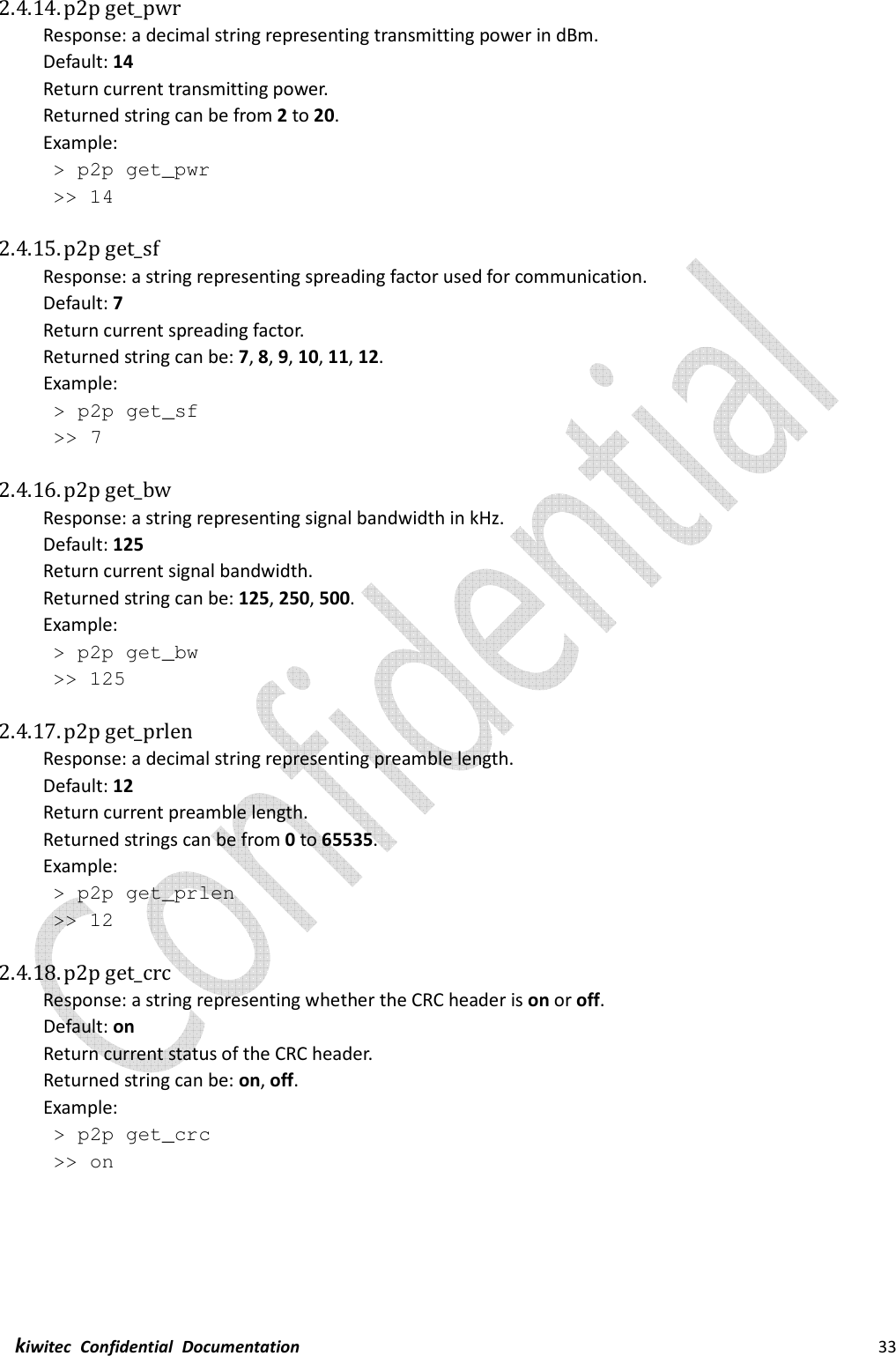  kiwitec  Confidential  Documentation                                                                33  2.4.14. p2p get_pwr Response: a decimal string representing transmitting power in dBm. Default: 14 Return current transmitting power. Returned string can be from 2 to 20. Example:  &gt; p2p get_pwr  &gt;&gt; 14  2.4.15. p2p get_sf Response: a string representing spreading factor used for communication. Default: 7 Return current spreading factor. Returned string can be: 7, 8, 9, 10, 11, 12. Example:  &gt; p2p get_sf  &gt;&gt; 7  2.4.16. p2p get_bw Response: a string representing signal bandwidth in kHz. Default: 125 Return current signal bandwidth. Returned string can be: 125, 250, 500. Example:  &gt; p2p get_bw  &gt;&gt; 125  2.4.17. p2p get_prlen Response: a decimal string representing preamble length. Default: 12 Return current preamble length. Returned strings can be from 0 to 65535. Example:  &gt; p2p get_prlen  &gt;&gt; 12  2.4.18. p2p get_crc Response: a string representing whether the CRC header is on or off. Default: on Return current status of the CRC header. Returned string can be: on, off. Example:  &gt; p2p get_crc  &gt;&gt; on    