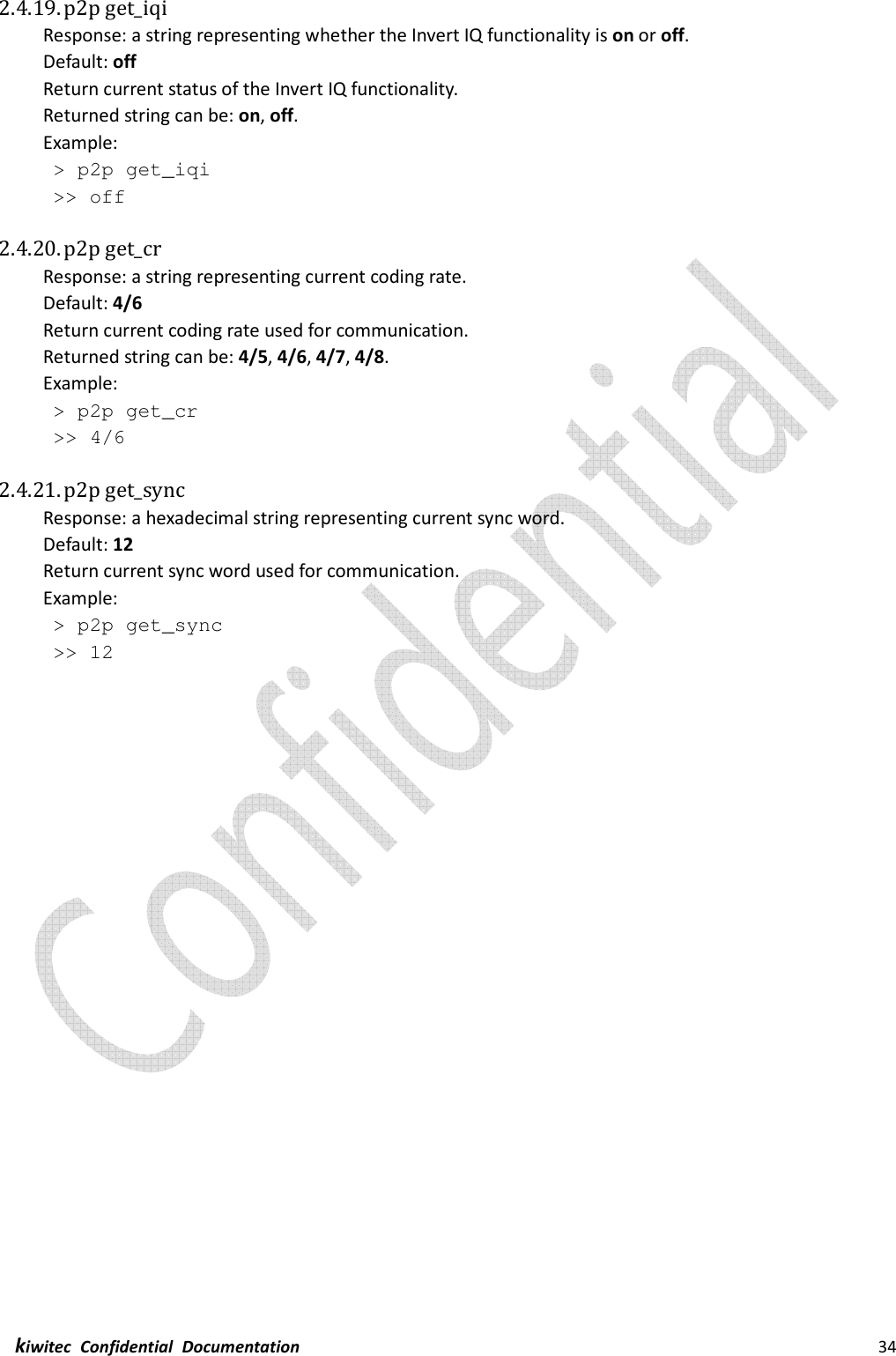  kiwitec  Confidential  Documentation                                                                34  2.4.19. p2p get_iqi Response: a string representing whether the Invert IQ functionality is on or off. Default: off Return current status of the Invert IQ functionality. Returned string can be: on, off. Example:  &gt; p2p get_iqi  &gt;&gt; off  2.4.20. p2p get_cr Response: a string representing current coding rate. Default: 4/6 Return current coding rate used for communication. Returned string can be: 4/5, 4/6, 4/7, 4/8. Example:  &gt; p2p get_cr  &gt;&gt; 4/6  2.4.21. p2p get_sync Response: a hexadecimal string representing current sync word. Default: 12 Return current sync word used for communication. Example:  &gt; p2p get_sync  &gt;&gt; 12    