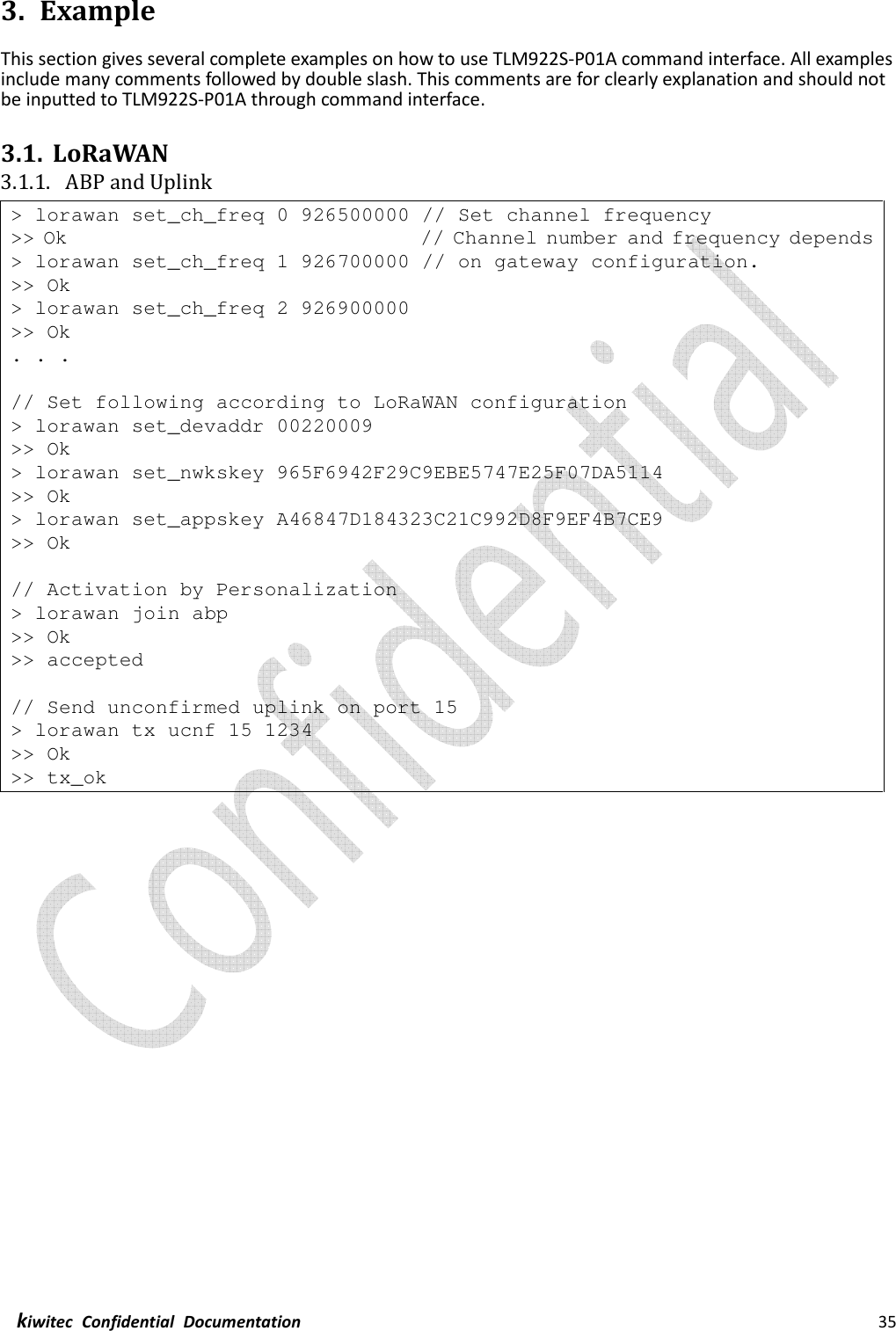  kiwitec  Confidential  Documentation                                                                35  3. Example This section gives several complete examples on how to use TLM922S-P01A command interface. All examples include many comments followed by double slash. This comments are for clearly explanation and should not be inputted to TLM922S-P01A through command interface.  3.1. LoRaWAN 3.1.1. ABP and Uplink &gt; lorawan set_ch_freq 0 926500000 // Set channel frequency &gt;&gt; Ok                                   // Channel number and frequency depends &gt; lorawan set_ch_freq 1 926700000 // on gateway configuration. &gt;&gt; Ok &gt; lorawan set_ch_freq 2 926900000 &gt;&gt; Ok . . .  // Set following according to LoRaWAN configuration &gt; lorawan set_devaddr 00220009 &gt;&gt; Ok &gt; lorawan set_nwkskey 965F6942F29C9EBE5747E25F07DA5114 &gt;&gt; Ok &gt; lorawan set_appskey A46847D184323C21C992D8F9EF4B7CE9 &gt;&gt; Ok  // Activation by Personalization &gt; lorawan join abp &gt;&gt; Ok &gt;&gt; accepted  // Send unconfirmed uplink on port 15 &gt; lorawan tx ucnf 15 1234 &gt;&gt; Ok &gt;&gt; tx_ok    