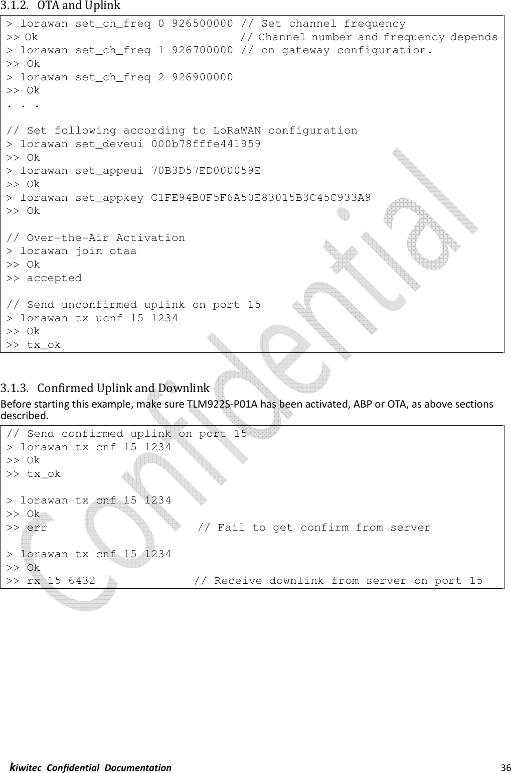  kiwitec  Confidential  Documentation                                                                36  3.1.2. OTA and Uplink &gt; lorawan set_ch_freq 0 926500000 // Set channel frequency &gt;&gt; Ok                                   // Channel number and frequency depends &gt; lorawan set_ch_freq 1 926700000 // on gateway configuration. &gt;&gt; Ok &gt; lorawan set_ch_freq 2 926900000 &gt;&gt; Ok . . .  // Set following according to LoRaWAN configuration &gt; lorawan set_deveui 000b78fffe441959 &gt;&gt; Ok &gt; lorawan set_appeui 70B3D57ED000059E &gt;&gt; Ok &gt; lorawan set_appkey C1FE94B0F5F6A50E83015B3C45C933A9 &gt;&gt; Ok  // Over-the-Air Activation &gt; lorawan join otaa &gt;&gt; Ok &gt;&gt; accepted  // Send unconfirmed uplink on port 15 &gt; lorawan tx ucnf 15 1234 &gt;&gt; Ok &gt;&gt; tx_ok   3.1.3. Confirmed Uplink and Downlink Before starting this example, make sure TLM922S-P01A has been activated, ABP or OTA, as above sections described. // Send confirmed uplink on port 15 &gt; lorawan tx cnf 15 1234 &gt;&gt; Ok &gt;&gt; tx_ok  &gt; lorawan tx cnf 15 1234 &gt;&gt; Ok &gt;&gt; err                          // Fail to get confirm from server  &gt; lorawan tx cnf 15 1234 &gt;&gt; Ok &gt;&gt; rx 15 6432                 // Receive downlink from server on port 15    