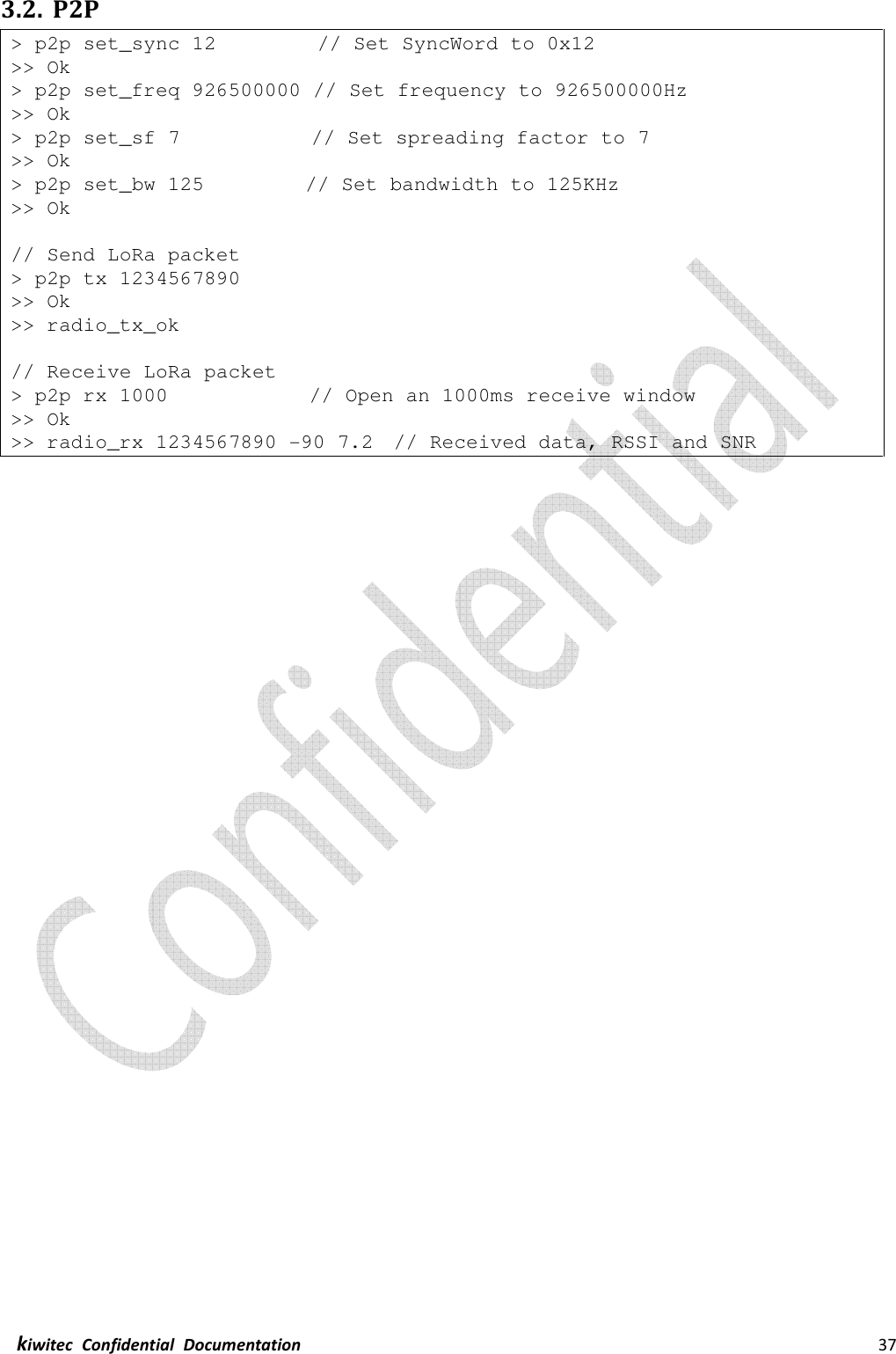  kiwitec  Confidential  Documentation                                                                37  3.2. P2P &gt; p2p set_sync 12          // Set SyncWord to 0x12 &gt;&gt; Ok &gt; p2p set_freq 926500000 // Set frequency to 926500000Hz &gt;&gt; Ok &gt; p2p set_sf 7             // Set spreading factor to 7 &gt;&gt; Ok &gt; p2p set_bw 125          // Set bandwidth to 125KHz &gt;&gt; Ok  // Send LoRa packet &gt; p2p tx 1234567890 &gt;&gt; Ok &gt;&gt; radio_tx_ok  // Receive LoRa packet &gt; p2p rx 1000              // Open an 1000ms receive window &gt;&gt; Ok &gt;&gt; radio_rx 1234567890 -90 7.2  // Received data, RSSI and SNR    