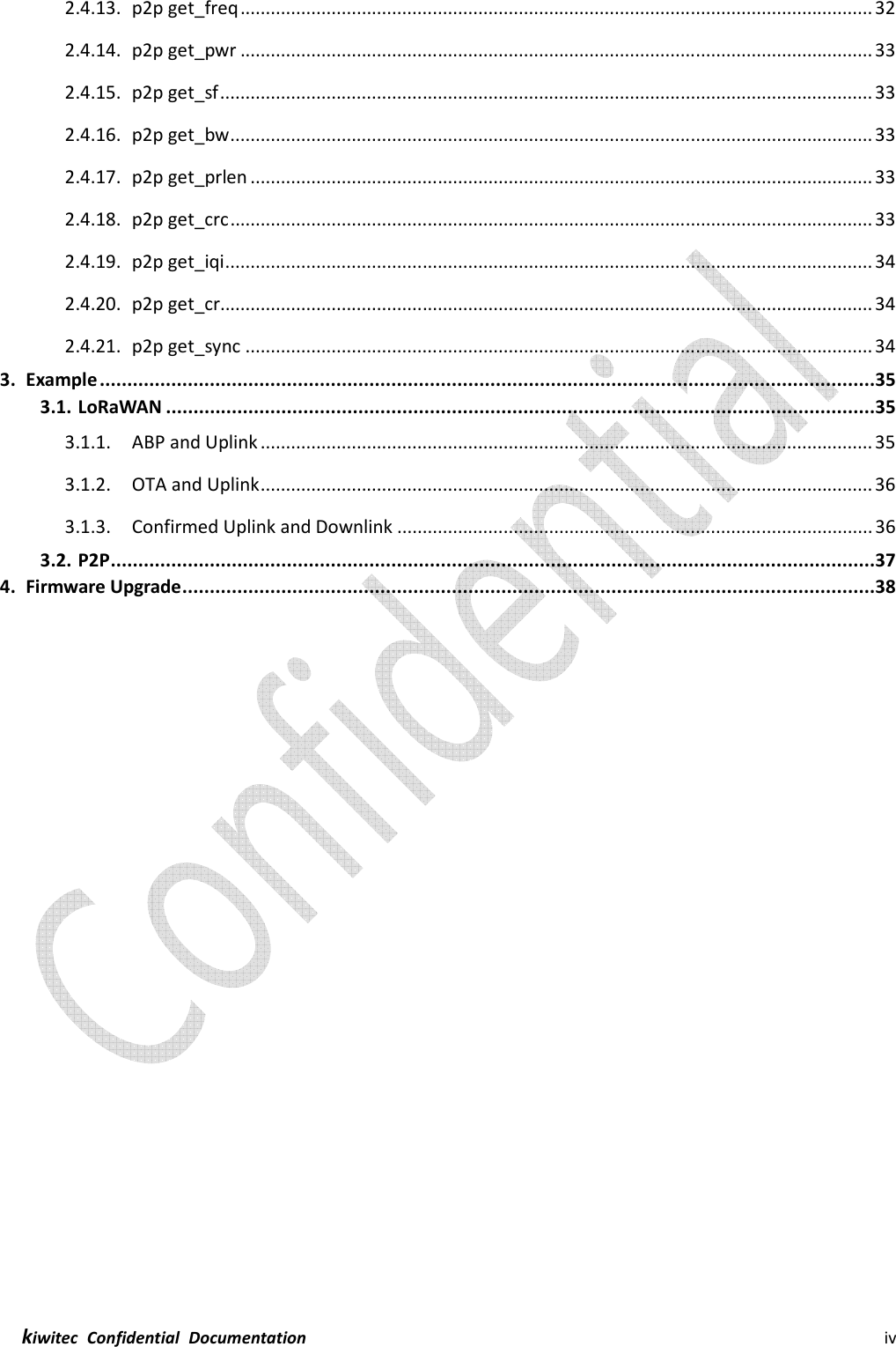  kiwitec  Confidential  Documentation                                                                iv  2.4.13. p2p get_freq ............................................................................................................................. 32 2.4.14. p2p get_pwr ............................................................................................................................. 33 2.4.15. p2p get_sf ................................................................................................................................. 33 2.4.16. p2p get_bw ............................................................................................................................... 33 2.4.17. p2p get_prlen ........................................................................................................................... 33 2.4.18. p2p get_crc ............................................................................................................................... 33 2.4.19. p2p get_iqi ................................................................................................................................ 34 2.4.20. p2p get_cr ................................................................................................................................. 34 2.4.21. p2p get_sync ............................................................................................................................ 34 3. Example .............................................................................................................................................35 3.1. LoRaWAN .................................................................................................................................35 3.1.1. ABP and Uplink ......................................................................................................................... 35 3.1.2. OTA and Uplink ......................................................................................................................... 36 3.1.3. Confirmed Uplink and Downlink .............................................................................................. 36 3.2. P2P ...........................................................................................................................................37 4. Firmware Upgrade ..............................................................................................................................38   