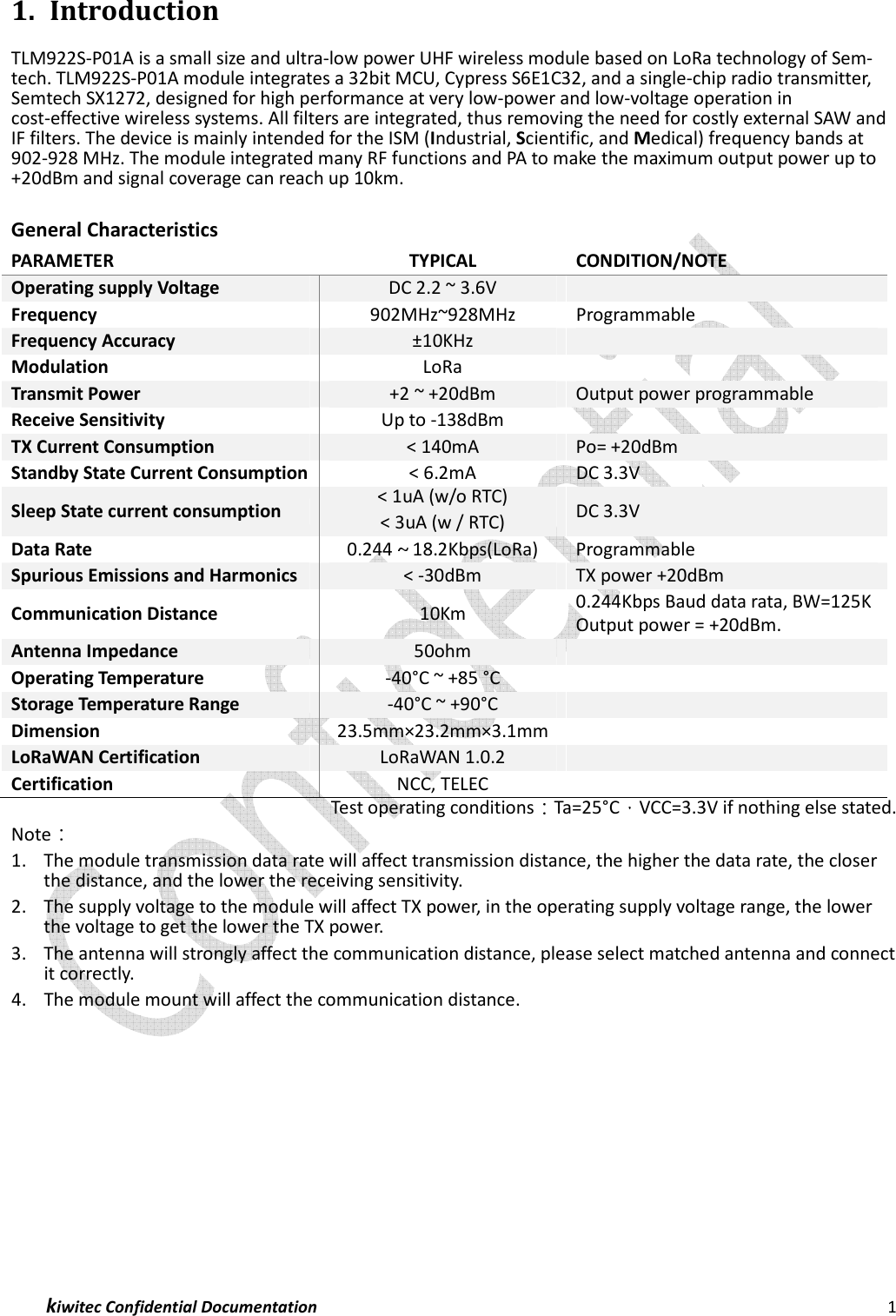  kiwitec Confidential Documentation                                                                1  1. Introduction TLM922S-P01A is a small size and ultra-low power UHF wireless module based on LoRa technology of Sem-tech. TLM922S-P01A module integrates a 32bit MCU, Cypress S6E1C32, and a single-chip radio transmitter, Semtech SX1272, designed for high performance at very low-power and low-voltage operation in cost-effective wireless systems. All filters are integrated, thus removing the need for costly external SAW and IF filters. The device is mainly intended for the ISM (Industrial, Scientific, and Medical) frequency bands at 902-928 MHz. The module integrated many RF functions and PA to make the maximum output power up to +20dBm and signal coverage can reach up 10km.  General Characteristics PARAMETER  TYPICAL  CONDITION/NOTE Operating supply Voltage  DC 2.2 ~ 3.6V   Frequency  902MHz~928MHz  Programmable Frequency Accuracy  ±10KHz   Modulation  LoRa   Transmit Power  +2 ~ +20dBm  Output power programmable Receive Sensitivity  Up to -138dBm   TX Current Consumption  &lt; 140mA  Po= +20dBm Standby State Current Consumption &lt; 6.2mA  DC 3.3V Sleep State current consumption &lt; 1uA (w/o RTC) &lt; 3uA (w / RTC)  DC 3.3V Data Rate  0.244 18.2Kbps(LoRa)  Programmable Spurious Emissions and Harmonics  &lt; -30dBm  TX power +20dBm Communication Distance  10Km  0.244Kbps Baud data rata, BW=125K Output power = +20dBm. Antenna Impedance  50ohm   Operating Temperature  -40°C ~ +85 °C   Storage Temperature Range  -40°C ~ +90°C   Dimension  23.5mm×23.2mm×3.1mm   LoRaWAN Certification  LoRaWAN 1.0.2   Certification  NCC, TELEC   Test operating conditions Ta=25°C VCC=3.3V if nothing else stated. Note  1. The module transmission data rate will affect transmission distance, the higher the data rate, the closer the distance, and the lower the receiving sensitivity. 2. The supply voltage to the module will affect TX power, in the operating supply voltage range, the lower the voltage to get the lower the TX power. 3. The antenna will strongly affect the communication distance, please select matched antenna and connect it correctly. 4. The module mount will affect the communication distance.      