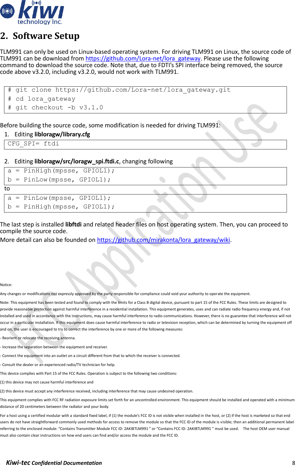    Kiwi-tec Confidential Documentation                                                                8  2. Software Setup TLM991 can only be used on Linux-based operating system. For driving TLM991 on Linux, the source code of TLM991 can be download from https://github.com/Lora-net/lora_gateway. Please use the following command to download the source code. Note that, due to FDTI’s SPI interface being removed, the source code above v3.2.0, including v3.2.0, would not work with TLM991.  # git clone https://github.com/Lora-net/lora_gateway.git # cd lora_gateway # git checkout -b v3.1.0  Before building the source code, some modification is needed for driving TLM991: 1. Editing libloragw/library.cfg CFG_SPI= ftdi  2. Editing libloragw/src/loragw_spi.ftdi.c, changing following   a = PinHigh(mpsse, GPIOL1);  b = PinLow(mpsse, GPIOL1); to a = PinLow(mpsse, GPIOL1);  b = PinHigh(mpsse, GPIOL1);  The last step is installed libftdi and related header files on host operating system. Then, you can proceed to compile the source code. More detail can also be founded on https://github.com/mirakonta/lora_gateway/wiki.     Notice: Any changes or modifications not expressly approved by the party responsible for compliance could void your authority to operate the equipment. Note: This equipment has been tested and found to comply with the limits for a Class B digital device, pursuant to part 15 of the FCC Rules. These limits are designed to provide reasonable protection against harmful interference in a residential installation. This equipment generates, uses and can radiate radio frequency energy and, if not installed and used in accordance with the instructions, may cause harmful interference to radio communications. However, there is no guarantee that interference will not occur in a particular installation. If this equipment does cause harmful interference to radio or television reception, which can be determined by turning the equipment off and on, the user is encouraged to try to correct the interference by one or more of the following measures: - Reorient or relocate the receiving antenna. - Increase the separation between the equipment and receiver. - Connect the equipment into an outlet on a circuit different from that to which the receiver is connected. - Consult the dealer or an experienced radio/TV technician for help. This device complies with Part 15 of the FCC Rules. Operation is subject to the following two conditions:   (1) this device may not cause harmful interference and   (2) this device must accept any interference received, including interference that may cause undesired operation. This equipment complies with FCC RF radiation exposure limits set forth for an uncontrolled environment. This equipment should be installed and operated with a minimum distance of 20 centimeters between the radiator and your body. For a host using a certified modular with a standard fixed label, if (1) the module’s FCC ID is not visible when installed in the host, or (2) if the host is marketed so that end users do not have straightforward commonly used methods for access to remove the module so that the FCC ID of the module is visible; then an additional permanent label referring to the enclosed module: “Contains Transmitter Module FCC ID: 2AKIBTLM991 ” or “Contains FCC ID: 2AKIBTLM991 ” must be used.    The host OEM user manual must also contain clear instructions on how end users can find and/or access the module and the FCC ID. 