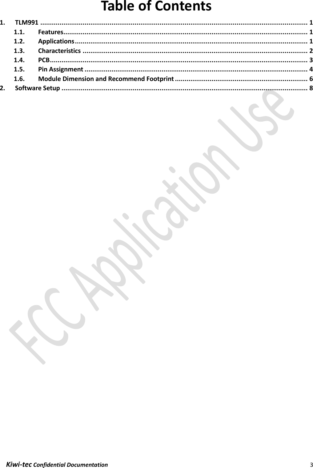  Kiwi-tec Confidential Documentation                                                                3  Table of Contents 1. TLM991 ........................................................................................................................................... 1 1.1. Features ............................................................................................................................... 1 1.2. Applications ......................................................................................................................... 1 1.3. Characteristics ..................................................................................................................... 2 1.4. PCB ...................................................................................................................................... 3 1.5. Pin Assignment .................................................................................................................... 4 1.6. Module Dimension and Recommend Footprint ..................................................................... 6 2. Software Setup ................................................................................................................................ 8    