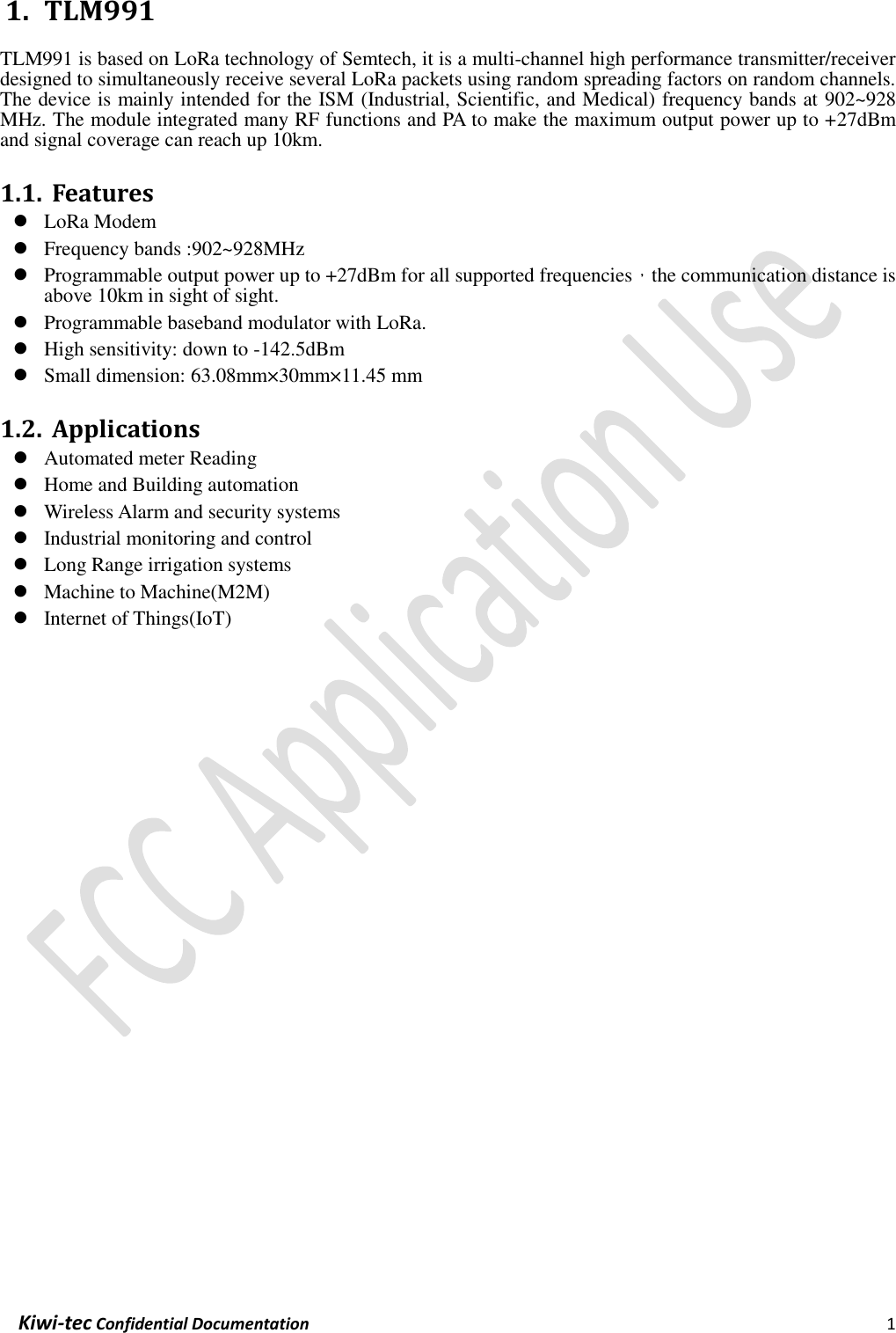  Kiwi-tec Confidential Documentation                                                                1  1. TLM991 TLM991 is based on LoRa technology of Semtech, it is a multi-channel high performance transmitter/receiver designed to simultaneously receive several LoRa packets using random spreading factors on random channels. The device is mainly intended for the ISM (Industrial, Scientific, and Medical) frequency bands at 902~928 MHz. The module integrated many RF functions and PA to make the maximum output power up to +27dBm and signal coverage can reach up 10km.  1.1. Features  LoRa Modem  Frequency bands :902~928MHz  Programmable output power up to +27dBm for all supported frequencies，the communication distance is above 10km in sight of sight.  Programmable baseband modulator with LoRa.  High sensitivity: down to -142.5dBm  Small dimension: 63.08mm×30mm×11.45 mm  1.2. Applications  Automated meter Reading  Home and Building automation  Wireless Alarm and security systems  Industrial monitoring and control  Long Range irrigation systems  Machine to Machine(M2M)  Internet of Things(IoT)    