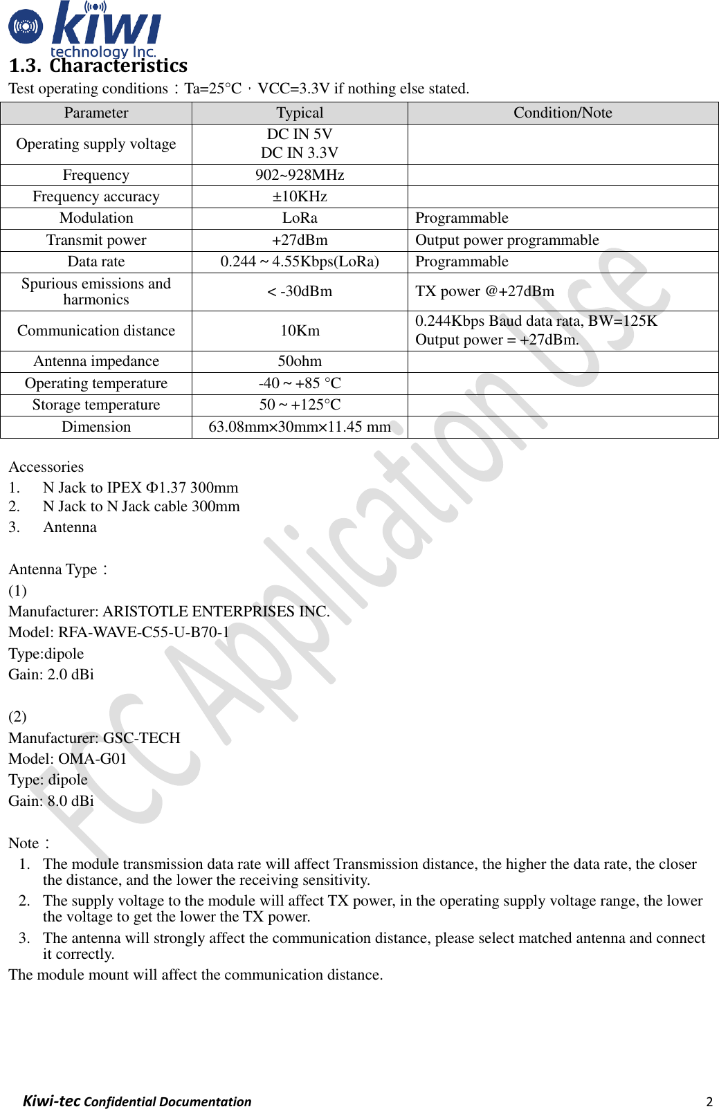    Kiwi-tec Confidential Documentation                                                                2  1.3. Characteristics Test operating conditions：Ta=25°C，VCC=3.3V if nothing else stated. Parameter Typical Condition/Note Operating supply voltage DC IN 5V DC IN 3.3V   Frequency 902~928MHz  Frequency accuracy ±10KHz  Modulation LoRa Programmable Transmit power +27dBm Output power programmable Data rate 0.244～4.55Kbps(LoRa) Programmable Spurious emissions and harmonics &lt; -30dBm TX power @+27dBm Communication distance 10Km 0.244Kbps Baud data rata, BW=125K Output power = +27dBm. Antenna impedance 50ohm  Operating temperature -40～+85 °C  Storage temperature 50～+125°C  Dimension 63.08mm×30mm×11.45 mm   Accessories 1. N Jack to IPEX Ф1.37 300mm 2. N Jack to N Jack cable 300mm 3. Antenna  Antenna Type： (1) Manufacturer: ARISTOTLE ENTERPRISES INC. Model: RFA-WAVE-C55-U-B70-1   Type:dipole   Gain: 2.0 dBi  (2) Manufacturer: GSC-TECH Model: OMA-G01 Type: dipole Gain: 8.0 dBi  Note： 1. The module transmission data rate will affect Transmission distance, the higher the data rate, the closer the distance, and the lower the receiving sensitivity. 2. The supply voltage to the module will affect TX power, in the operating supply voltage range, the lower the voltage to get the lower the TX power. 3. The antenna will strongly affect the communication distance, please select matched antenna and connect it correctly. The module mount will affect the communication distance.   