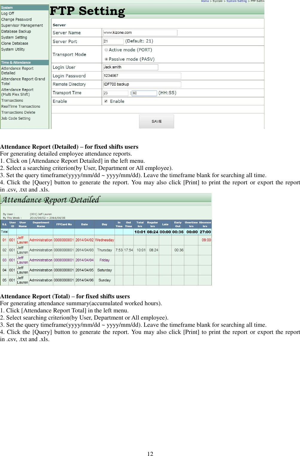  12    Attendance Report (Detailed) – for fixed shifts users For generating detailed employee attendance reports. 1. Click on [Attendance Report Detailed] in the left menu. 2. Select a searching criterion(by User, Department or All employee). 3. Set the query timeframe(yyyy/mm/dd ~ yyyy/mm/dd). Leave the timeframe blank for searching all time. 4. Click the [Query] button to generate the report. You may also click [Print] to print the report or export the report in .csv, .txt and .xls.   Attendance Report (Total) – for fixed shifts users For generating attendance summary(accumulated worked hours). 1. Click [Attendance Report Total] in the left menu. 2. Select searching criterion(by User, Department or All employee). 3. Set the query timeframe(yyyy/mm/dd ~ yyyy/mm/dd). Leave the timeframe blank for searching all time. 4. Click the [Query] button to generate the report. You may also click [Print] to print the report or export the report in .csv, .txt and .xls. 