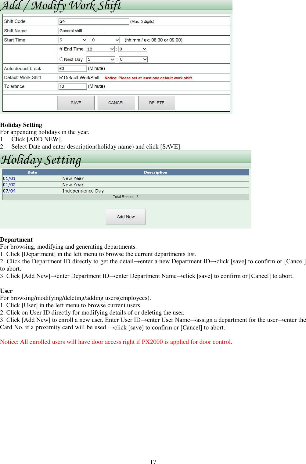  17   Holiday Setting For appending holidays in the year.   1. Click [ADD NEW]. 2. Select Date and enter description(holiday name) and click [SAVE].   Department For browsing, modifying and generating departments. 1. Click [Department] in the left menu to browse the current departments list.   2. Click the Department ID directly to get the detail→enter a new Department ID→click [save] to confirm or [Cancel] to abort. 3. Click [Add New]→enter Department ID→enter Department Name→click [save] to confirm or [Cancel] to abort.  User For browsing/modifying/deleting/adding users(employees). 1. Click [User] in the left menu to browse current users. 2. Click on User ID directly for modifying details of or deleting the user. 3. Click [Add New] to enroll a new user. Enter User ID→enter User Name→assign a department for the user→enter the Card No. if a proximity card will be used →click [save] to confirm or [Cancel] to abort. Notice: All enrolled users will have door access right if PX2000 is applied for door control. 