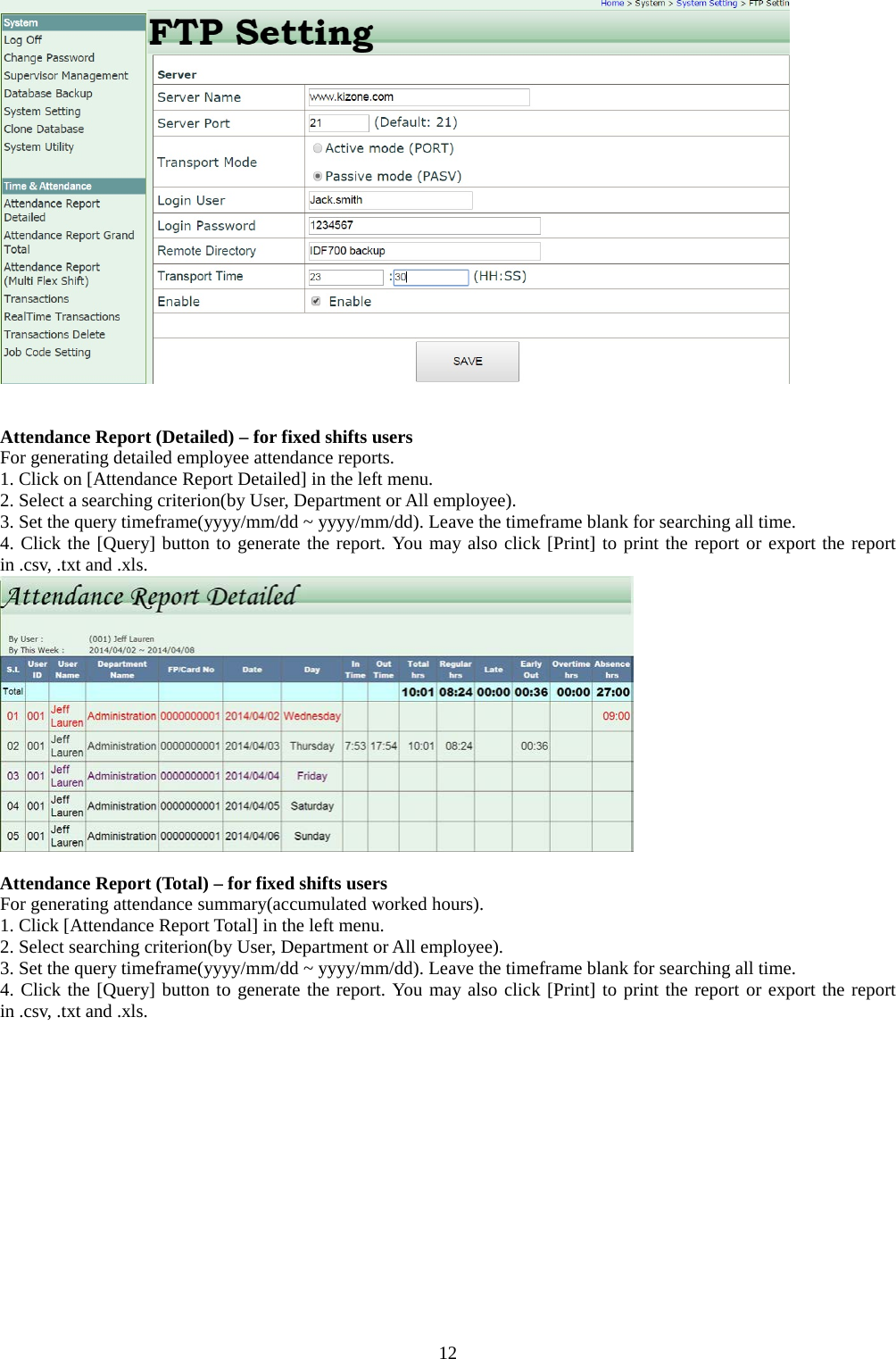  12    Attendance Report (Detailed) – for fixed shifts users For generating detailed employee attendance reports. 1. Click on [Attendance Report Detailed] in the left menu. 2. Select a searching criterion(by User, Department or All employee). 3. Set the query timeframe(yyyy/mm/dd ~ yyyy/mm/dd). Leave the timeframe blank for searching all time. 4. Click the [Query] button to generate the report. You may also click [Print] to print the report or export the report in .csv, .txt and .xls.   Attendance Report (Total) – for fixed shifts users For generating attendance summary(accumulated worked hours). 1. Click [Attendance Report Total] in the left menu. 2. Select searching criterion(by User, Department or All employee). 3. Set the query timeframe(yyyy/mm/dd ~ yyyy/mm/dd). Leave the timeframe blank for searching all time. 4. Click the [Query] button to generate the report. You may also click [Print] to print the report or export the report in .csv, .txt and .xls. 