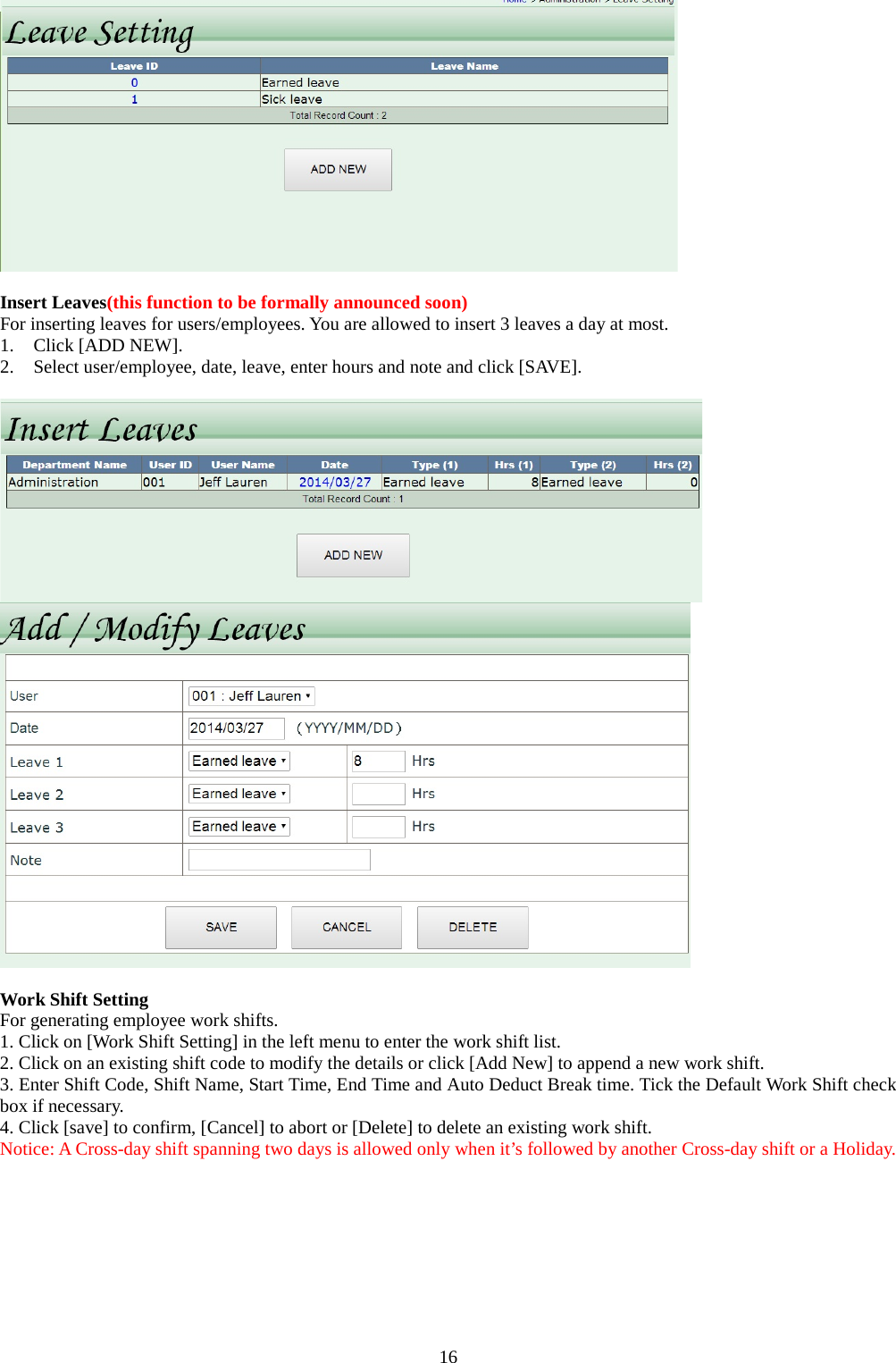 16   Insert Leaves(this function to be formally announced soon) For inserting leaves for users/employees. You are allowed to insert 3 leaves a day at most. 1. Click [ADD NEW]. 2. Select user/employee, date, leave, enter hours and note and click [SAVE].     Work Shift Setting For generating employee work shifts. 1. Click on [Work Shift Setting] in the left menu to enter the work shift list. 2. Click on an existing shift code to modify the details or click [Add New] to append a new work shift. 3. Enter Shift Code, Shift Name, Start Time, End Time and Auto Deduct Break time. Tick the Default Work Shift check box if necessary. 4. Click [save] to confirm, [Cancel] to abort or [Delete] to delete an existing work shift. Notice: A Cross-day shift spanning two days is allowed only when it’s followed by another Cross-day shift or a Holiday. 