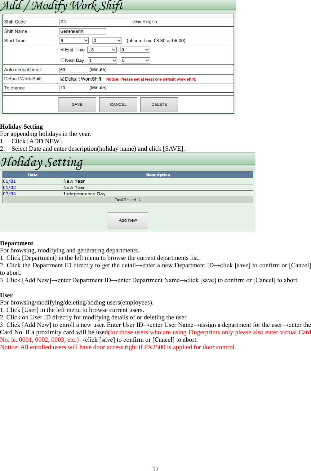  17   Holiday Setting For appending holidays in the year.   1. Click [ADD NEW]. 2. Select Date and enter description(holiday name) and click [SAVE].   Department For browsing, modifying and generating departments. 1. Click [Department] in the left menu to browse the current departments list.   2. Click the Department ID directly to get the detail→enter a new Department ID→click [save] to confirm or [Cancel] to abort. 3. Click [Add New]→enter Department ID→enter Department Name→click [save] to confirm or [Cancel] to abort.  User For browsing/modifying/deleting/adding users(employees). 1. Click [User] in the left menu to browse current users. 2. Click on User ID directly for modifying details of or deleting the user. 3. Click [Add New] to enroll a new user. Enter User ID→enter User Name→assign a department for the user→enter the Card No. if a proximity card will be used(for those users who are using Fingerprints only please also enter virtual Card No. ie. 0001, 0002, 0003, etc.)→click [save] to confirm or [Cancel] to abort. Notice: All enrolled users will have door access right if PX2500 is applied for door control. 