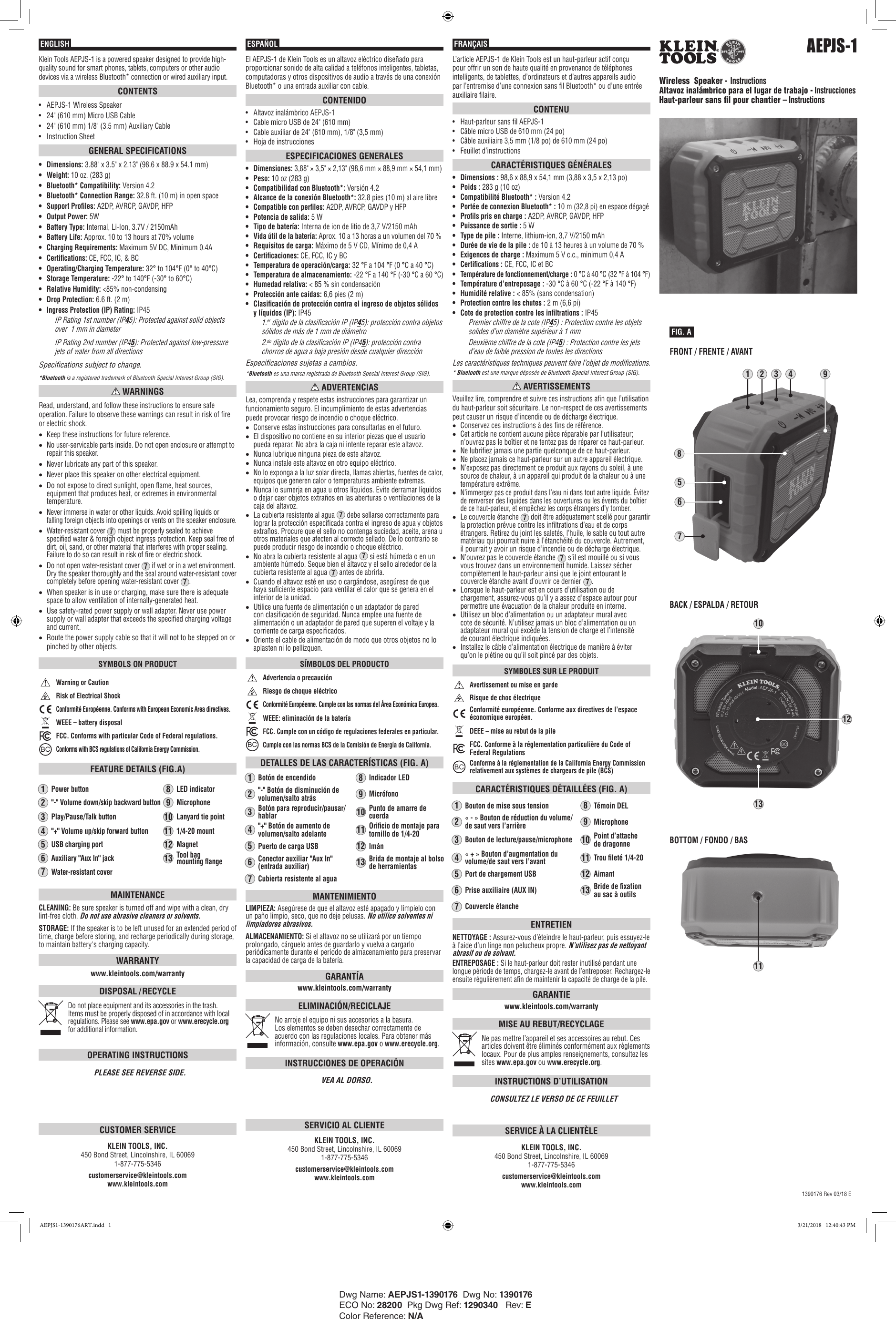 AEPJS-1Wireless  Speaker - InstructionsAltavoz inalámbrico para el lugar de trabajo - InstruccionesHaut-parleur sans l pour chantier– InstructionsESPAÑOL FRANÇAISENGLISHFIG. A111312Klein Tools AEPJS-1 is a powered speaker designed to provide high-quality sound for smart phones, tablets, computers or other audio devices via a wireless Bluetooth* connection or wired auxiliary input.CONTENTS•  AEPJS-1 Wireless Speaker•  24&quot; (610 mm) Micro USB Cable•  24&quot; (610 mm) 1/8&quot; (3.5 mm) Auxiliary Cable•  Instruction SheetGENERAL SPECIFICATIONS•  Dimensions: 3.88&quot; x 3.5&quot; x 2.13&quot; (98.6 x 88.9 x 54.1 mm)•  Weight: 10 oz. (283 g)•  Bluetooth* Compatibility: Version 4.2•  Bluetooth* Connection Range: 32.8 ft. (10 m) in open space•  Support Proles: A2DP, AVRCP, GAVDP, HFP•  Output Power: 5W•  Battery Type: Internal, Li-Ion, 3.7V / 2150mAh•  Battery Life: Approx. 10 to 13 hours at 70% volume•  Charging Requirements: Maximum 5V DC, Minimum 0.4A•  Certications: CE, FCC, IC, &amp; BC•  Operating/Charging Temperature: 32° to 104°F (0° to 40°C)•  Storage Temperature: -22° to 140°F (-30° to 60°C)•  Relative Humidity: &lt;85% non-condensing•  Drop Protection: 6.6 ft. (2 m)•  Ingress Protection (IP) Rating: IP45IP Rating 1st number (IP45): Protected against solid objects over  1 mm in diameterIP Rating 2nd number (IP45): Protected against low-pressure jets of water from all directionsSpecifications subject to change.*Bluetooth is a registered trademark of Bluetooth Special Interest Group (SIG). WARNINGSRead, understand, and follow these instructions to ensure safe operation. Failure to observe these warnings can result in risk of fire or electric shock.•Keep these instructions for future reference.•No user-servicable parts inside. Do not open enclosure or attempt to repair this speaker.•Never lubricate any part of this speaker.•Never place this speaker on other electrical equipment. •Do not expose to direct sunlight, open flame, heat sources, equipment that produces heat, or extremes in environmental temperature.•Never immerse in water or other liquids. Avoid spilling liquids or falling foreign objects into openings or vents on the speaker enclosure.•Water-resistant cover 7 must be properly sealed to achieve specified water &amp; foreigh object ingress protection. Keep seal free of dirt, oil, sand, or other material that interferes with proper sealing. Failure to do so can result in risk of fire or electric shock.•Do not open water-resistant cover 7 if wet or in a wet environment. Dry the speaker thoroughly and the seal around water-resistant cover completely before opening water-resistant cover 7.•When speaker is in use or charging, make sure there is adequate space to allow ventilation of internally-generated heat.•Use safety-rated power supply or wall adapter. Never use power supply or wall adapter that exceeds the specified charging voltage and current.•Route the power supply cable so that it will not to be stepped on or pinched by other objects.SYMBOLS ON PRODUCTWarning or CautionRisk of Electrical ShockConformité Européenne. Conforms with European Economic Area directives.WEEE – battery disposalFCC. Conforms with particular Code of Federal regulations.BCConforms with BCS regulations of California Energy Commission.FEATURE DETAILS (FIG.A)1Power button8LED indicator2&quot;-&quot; Volume down/skip backward button9Microphone 3Play/Pause/Talk button10Lanyard tie point4&quot;+&quot; Volume up/skip forward button111/4-20 mount5USB charging port12Magnet6Auxiliary &quot;Aux In&quot; jack13Tool bag  mounting ange7Water-resistant coverMAINTENANCECLEANING: Be sure speaker is turned off and wipe with a clean, dry lint-free cloth. Do not use abrasive cleaners or solvents.STORAGE: If the speaker is to be left unused for an extended period of time, charge before storing, and recharge periodically during storage, to maintain battery&apos;s charging capacity.WARRANTYwww.kleintools.com/warrantyDISPOSAL / RECYCLEDo not place equipment and its accessories in the trash. Items must be properly disposed of in accordance with local regulations. Please see www.epa.gov or www.erecycle.org for additional information.OPERATING INSTRUCTIONSPLEASE SEE REVERSE SIDE.CUSTOMER SERVICEKLEIN TOOLS, INC.    450 Bond Street, Lincolnshire, IL 60069    1-877-775-5346customerservice@kleintools.com      www.kleintools.com1390176 Rev 03/18 E123745689El AEPJS-1 de Klein Tools es un altavoz eléctrico diseñado para proporcionar sonido de alta calidad a teléfonos inteligentes, tabletas, computadoras y otros dispositivos de audio a través de una conexión Bluetooth* o una entrada auxiliar con cable.CONTENIDO•  Altavoz inalámbrico AEPJS-1•  Cable micro USB de 24&quot; (610mm)•  Cable auxiliar de 24&quot; (610mm), 1/8&quot; (3,5mm)•  Hoja de instruccionesESPECIFICACIONES GENERALES•  Dimensiones: 3,88&quot; × 3,5&quot; × 2,13&quot; (98,6mm × 88,9mm × 54,1mm)•  Peso: 10 oz (283 g)•  Compatibilidad con Bluetooth*: Versión 4.2•  Alcance de la conexión Bluetooth*: 32,8pies (10m) al aire libre•  Compatible con perles: A2DP, AVRCP, GAVDP y HFP•  Potencia de salida: 5W•  Tipo de batería: Interna de ion de litio de 3,7V/2150mAh•  Vida útil de la batería: Aprox. 10 a 13 horas a un volumen del 70 %•  Requisitos de carga: Máximo de 5V CD, Mínimo de 0,4A•  Certicaciones: CE, FCC, IC y BC•  Temperatura de operación/carga: 32°F a 104°F (0°C a 40°C)•  Temperatura de almacenamiento: -22°F a 140°F (-30°C a 60°C)•  Humedad relativa: &lt;85% sin condensación•  Protección ante caídas: 6,6pies (2m)•  Clasicación de protección contra el ingreso de objetos sólidos y líquidos (IP): IP451.er  dígito de la clasificación IP (IP45): protección contra objetos sólidos de más de 1mm de diámetro2.do  dígito de la clasificación IP (IP45): protección contra chorros de agua a baja presión desde cualquier direcciónEspecificaciones sujetas a cambios.*Bluetooth es una marca registrada de Bluetooth Special Interest Group (SIG). ADVERTENCIASLea, comprenda y respete estas instrucciones para garantizar un funcionamiento seguro. El incumplimiento de estas advertencias puede provocar riesgo de incendio o choque eléctrico.•Conserve estas instrucciones para consultarlas en el futuro.•El dispositivo no contiene en su interior piezas que el usuario pueda reparar. No abra la caja ni intente reparar este altavoz.•Nunca lubrique ninguna pieza de este altavoz.•Nunca instale este altavoz en otro equipo eléctrico. •No lo exponga a la luz solar directa, llamas abiertas, fuentes de calor, equipos que generen calor o temperaturas ambiente extremas.•Nunca lo sumerja en agua u otros líquidos. Evite derramar líquidos o dejar caer objetos extraños en las aberturas o ventilaciones de la caja del altavoz.•La cubierta resistente al agua 7 debe sellarse correctamente para lograr la protección especificada contra el ingreso de agua y objetos extraños. Procure que el sello no contenga suciedad, aceite, arena u otros materiales que afecten al correcto sellado. De lo contrario se puede producir riesgo de incendio o choque eléctrico.•No abra la cubierta resistente al agua 7 si está húmeda o en un ambiente húmedo. Seque bien el altavoz y el sello alrededor de la cubierta resistente al agua 7 antes de abrirla.•Cuando el altavoz esté en uso o cargándose, asegúrese de que haya suficiente espacio para ventilar el calor que se genera en el interior de la unidad.•Utilice una fuente de alimentación o un adaptador de pared con clasificación de seguridad. Nunca emplee una fuente de alimentación o un adaptador de pared que superen el voltaje y la corriente de carga especificados.•Oriente el cable de alimentación de modo que otros objetos no lo aplasten ni lo pellizquen.SÍMBOLOS DEL PRODUCTOAdvertencia o precauciónRiesgo de choque eléctricoConformité Européenne. Cumple con las normas del Área Económica Europea.WEEE: eliminación de la bateríaFCC. Cumple con un código de regulaciones federales en particular.BCCumple con las normas BCS de la Comisión de Energía de California.DETALLES DE LAS CARACTERÍSTICAS (FIG. A)1Botón de encendido8Indicador LED2&quot;-&quot; Botón de disminución de volumen/salto atrás9Micrófono 3Botón para reproducir/pausar/hablar10Punto de amarre de cuerda4&quot;+&quot; Botón de aumento de volumen/salto adelante11Oricio de montaje para tornillo de 1/4-205Puerto de carga USB12Imán6Conector auxiliar &quot;Aux In&quot; (entrada auxiliar)13Brida de montaje al bolso de herramientas7Cubierta resistente al aguaMANTENIMIENTOLIMPIEZA: Asegúrese de que el altavoz esté apagado y límpielo con un paño limpio, seco, que no deje pelusas. No utilice solventes ni limpiadores abrasivos.ALMACENAMIENTO: Si el altavoz no se utilizará por un tiempo prolongado, cárguelo antes de guardarlo y vuelva a cargarlo periódicamente durante el período de almacenamiento para preservar la capacidad de carga de la batería.GARANTÍAwww.kleintools.com/warrantyELIMINACIÓN/RECICLAJENo arroje el equipo ni sus accesorios a la basura. Los elementos se deben desechar correctamente de acuerdo con las regulaciones locales. Para obtener más información, consulte www.epa.gov o www.erecycle.org.INSTRUCCIONES DE OPERACIÓNVEA AL DORSO.SERVICIO AL CLIENTEKLEIN TOOLS, INC.    450 Bond Street, Lincolnshire, IL 60069    1-877-775-5346customerservice@kleintools.com      www.kleintools.comL’articleAEPJS-1 de KleinTools est un haut-parleur actif conçu pour offrir un son de haute qualité en provenance de téléphones intelligents, de tablettes, d’ordinateurs et d’autres appareils audio par l’entremise d’une connexion sans fil Bluetooth* ou d’une entrée auxiliaire filaire.CONTENU•  Haut-parleur sans fil AEPJS-1•  Câble micro USB de 610mm (24po)•  Câble auxiliaire 3,5mm (1/8po) de 610mm (24po)•  Feuillet d’instructionsCARACTÉRISTIQUES GÉNÉRALES•  Dimensions: 98,6x 88,9x 54,1mm (3,88x 3,5x 2,13po)•  Poids: 283g (10oz)•  Compatibilité Bluetooth*: Version4.2•  Portée de connexion Bluetooth*: 10m (32,8pi) en espace dégagé•  Prols pris en charge: A2DP, AVRCP, GAVDP, HFP•  Puissance de sortie: 5W•  Type de pile : Interne, lithium-ion, 3,7V/2150mAh•  Durée de vie de la pile : de 10 à 13 heures à un volume de 70 %•  Exigences de charge: Maximum 5Vc.c., minimum 0,4A•  Certications: CE, FCC, IC et BC•  Température de fonctionnement/charge : 0°C à 40°C (32°F à 104°F)•  Température d’entreposage: -30°C à 60°C (-22°F à 140°F)•  Humidité relative: &lt;85% (sans condensation)•  Protection contre les chutes: 2m (6,6pi)•  Cote de protection contre les inltrations: IP45Premier chiffre de la cote (IP45): Protection contre les objets solides d’un diamètre supérieur à 1mmDeuxième chiffre de la cote (IP45): Protection contre les jets d’eau de faible pression de toutes les directionsLes caractéristiques techniques peuvent faire l’objet de modifications.*Bluetooth est une marque déposée de Bluetooth Special Interest Group (SIG). AVERTISSEMENTSVeuillez lire, comprendre et suivre ces instructions afin que l’utilisation du haut-parleur soit sécuritaire. Le non-respect de ces avertissements peut causer un risque d’incendie ou de décharge électrique.•Conservez ces instructions à des fins de référence.•Cet article ne contient aucune pièce réparable par l’utilisateur; n’ouvrez pas le boîtier et ne tentez pas de réparer ce haut-parleur.•Ne lubrifiez jamais une partie quelconque de ce haut-parleur.•Ne placez jamais ce haut-parleur sur un autre appareil électrique. •N’exposez pas directement ce produit aux rayons du soleil, à une source de chaleur, à un appareil qui produit de la chaleur ou à une température extrême.•N’immergez pas ce produit dans l’eau ni dans tout autre liquide. Évitez de renverser des liquides dans les ouvertures ou les évents du boîtier de ce haut-parleur, et empêchez les corps étrangers d’y tomber.•Le couvercle étanche 7 doit être adéquatement scellé pour garantir la protection prévue contre les infiltrations d’eau et de corps étrangers. Retirez du joint les saletés, l’huile, le sable ou tout autre matériau qui pourrait nuire à l’étanchéité du couvercle. Autrement, ilpourrait y avoir un risque d’incendie ou de décharge électrique.•N’ouvrez pas le couvercle étanche 7 s’il est mouillé ou si vous vous trouvez dans un environnement humide. Laissez sécher complètement le haut-parleur ainsi que le joint entourant le couvercle étanche avant d’ouvrir ce dernier 7.•Lorsque le haut-parleur est en cours d’utilisation ou de chargement, assurez-vous qu’il y a assez d’espace autour pour permettre une évacuation de la chaleur produite en interne.•Utilisez un bloc d’alimentation ou un adaptateur mural avec cote desécurité. N’utilisez jamais un bloc d’alimentation ou un adaptateur mural qui excède la tension de charge et l’intensité decourant électrique indiquées.•Installez le câble d’alimentation électrique de manière à éviter qu’onle piétine ou qu’il soit pincé par des objets.SYMBOLES SUR LE PRODUITAvertissement ou mise en gardeRisque de choc électriqueConformité européenne. Conforme aux directives de l’espace économique européen.DEEE– mise au rebut de la pileFCC. Conforme à la réglementation particulière du Code of Federal RegulationsBCConforme à la réglementation de la California Energy Commission relativement aux systèmes de chargeurs de pile (BCS)CARACTÉRISTIQUES DÉTAILLÉES (FIG.A)1Bouton de mise sous tension8Témoin DEL2«-» Bouton de réduction du volume/ de saut vers l’arrière9Microphone 3Bouton de lecture/pause/microphone10Point d’attache dedragonne4«+» Bouton d’augmentation du volume/de saut vers l’avant11Trou leté 1/4-205Port de chargement USB12Aimant6Prise auxiliaire (AUX IN)13Bride de xation ausac à outils7Couvercle étancheENTRETIENNETTOYAGE: Assurez-vous d’éteindre le haut-parleur, puis essuyez-le à l’aide d’un linge non pelucheux propre. N’utilisez pas de nettoyant abrasif ou de solvant.ENTREPOSAGE: Si le haut-parleur doit rester inutilisé pendant une longue période de temps, chargez-le avant de l’entreposer. Rechargez-le ensuite régulièrement afin de maintenir la capacité de charge de la pile.GARANTIEwww.kleintools.com/warrantyMISE AU REBUT/RECYCLAGENe pas mettre l’appareil et ses accessoires au rebut. Ces articles doivent être éliminés conformément aux règlements locaux. Pour de plus amples renseignements, consultez les sites www.epa.gov ou www.erecycle.org.INSTRUCTIONS D’UTILISATIONCONSULTEZ LE VERSO DE CE FEUILLETSERVICE À LA CLIENTÈLEKLEIN TOOLS, INC.    450 Bond Street, Lincolnshire, IL 60069    1-877-775-5346customerservice@kleintools.com www.kleintools.comDwg Name: AEPJS1-1390176  Dwg No: 1390176 ECO No: 28200  Pkg Dwg Ref: 1290340   Rev: EColor Reference: N/AFRONT / FRENTE / AVANTBACK / ESPALDA / RETOURBOTTOM / FONDO / BAS10AEPJS1-1390176ART.indd   1 3/21/2018   12:40:43 PM