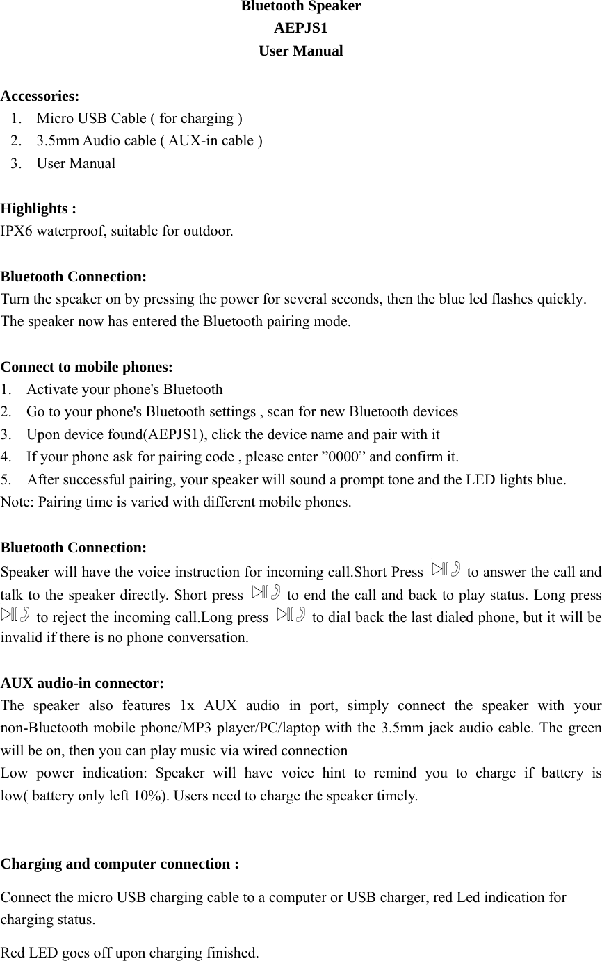 Bluetooth Speaker   AEPJS1 User Manual  Accessories:  1. Micro USB Cable ( for charging )   2. 3.5mm Audio cable ( AUX-in cable ) 3. User Manual  Highlights :   IPX6 waterproof, suitable for outdoor.  Bluetooth Connection:   Turn the speaker on by pressing the power for several seconds, then the blue led flashes quickly. The speaker now has entered the Bluetooth pairing mode.  Connect to mobile phones:   1. Activate your phone&apos;s Bluetooth 2. Go to your phone&apos;s Bluetooth settings , scan for new Bluetooth devices   3. Upon device found(AEPJS1), click the device name and pair with it 4. If your phone ask for pairing code , please enter ”0000” and confirm it. 5.    After successful pairing, your speaker will sound a prompt tone and the LED lights blue. Note: Pairing time is varied with different mobile phones.    Bluetooth Connection: Speaker will have the voice instruction for incoming call.Short Press    to answer the call and talk to the speaker directly. Short press    to end the call and back to play status. Long press   to reject the incoming call.Long press    to dial back the last dialed phone, but it will be invalid if there is no phone conversation.  AUX audio-in connector: The speaker also features 1x AUX audio in port, simply connect the speaker with your non-Bluetooth mobile phone/MP3 player/PC/laptop with the 3.5mm jack audio cable. The green will be on, then you can play music via wired connection Low power indication: Speaker will have voice hint to remind you to charge if battery is low( battery only left 10%). Users need to charge the speaker timely.   Charging and computer connection :   Connect the micro USB charging cable to a computer or USB charger, red Led indication for charging status.   Red LED goes off upon charging finished.  