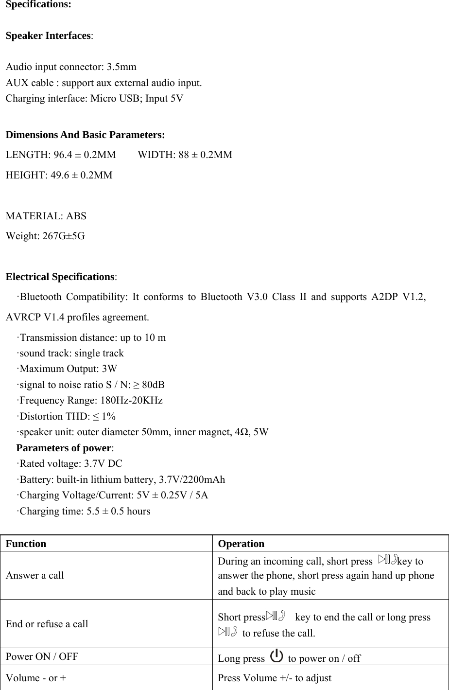 Specifications:  Speaker Interfaces:  Audio input connector: 3.5mm   AUX cable : support aux external audio input.   Charging interface: Micro USB; Input 5V  Dimensions And Basic Parameters: LENGTH: 96.4 ± 0.2MM    WIDTH: 88 ± 0.2MM    HEIGHT: 49.6 ± 0.2MM            MATERIAL: ABS Weight: 267G±5G  Electrical Specifications:   ·Bluetooth Compatibility: It conforms to Bluetooth V3.0 Class II and supports A2DP V1.2, AVRCP V1.4 profiles agreement.     ·Transmission distance: up to 10 m ·sound track: single track ·Maximum Output: 3W ·signal to noise ratio S / N: ≥ 80dB ·Frequency Range: 180Hz-20KHz ·Distortion THD: ≤ 1% ·speaker unit: outer diameter 50mm, inner magnet, 4Ω, 5W Parameters of power: ·Rated voltage: 3.7V DC ·Battery: built-in lithium battery, 3.7V/2200mAh ·Charging Voltage/Current: 5V ± 0.25V / 5A ·Charging time: 5.5 ± 0.5 hours  Function   Operation  Answer a call   During an incoming call, short press  key to answer the phone, short press again hand up phone and back to play music End or refuse a call    Short press     key to end the call or long press   to refuse the call. Power ON / OFF  Long press    to power on / off Volume - or +  Press Volume +/- to adjust 