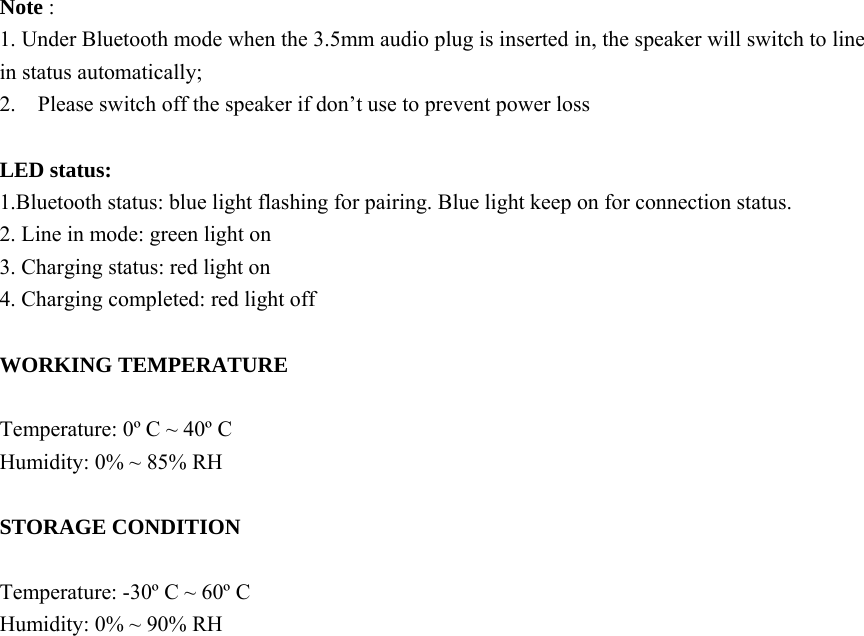  Note :   1. Under Bluetooth mode when the 3.5mm audio plug is inserted in, the speaker will switch to line in status automatically; 2.    Please switch off the speaker if don’t use to prevent power loss  LED status: 1.Bluetooth status: blue light flashing for pairing. Blue light keep on for connection status. 2. Line in mode: green light on 3. Charging status: red light on 4. Charging completed: red light off  WORKING TEMPERATURE  Temperature: 0º C ~ 40º C   Humidity: 0% ~ 85% RH  STORAGE CONDITION  Temperature: -30º C ~ 60º C   Humidity: 0% ~ 90% RH 