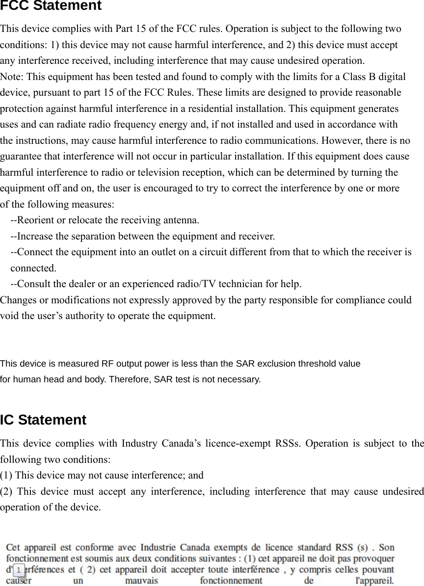 FCC Statement  This device complies with Part 15 of the FCC rules. Operation is subject to the following two conditions: 1) this device may not cause harmful interference, and 2) this device must accept any interference received, including interference that may cause undesired operation. Note: This equipment has been tested and found to comply with the limits for a Class B digital   device, pursuant to part 15 of the FCC Rules. These limits are designed to provide reasonable protection against harmful interference in a residential installation. This equipment generates uses and can radiate radio frequency energy and, if not installed and used in accordance with the instructions, may cause harmful interference to radio communications. However, there is no guarantee that interference will not occur in particular installation. If this equipment does cause harmful interference to radio or television reception, which can be determined by turning the equipment off and on, the user is encouraged to try to correct the interference by one or more of the following measures: ‐‐Reorient or relocate the receiving antenna. ‐‐Increase the separation between the equipment and receiver. ‐‐Connect the equipment into an outlet on a circuit different from that to which the receiver is connected. ‐‐Consult the dealer or an experienced radio/TV technician for help. Changes or modifications not expressly approved by the party responsible for compliance could void the user’s authority to operate the equipment.   This device is measured RF output power is less than the SAR exclusion threshold value   for human head and body. Therefore, SAR test is not necessary.  IC Statement  This device complies with Industry Canada’s licence-exempt RSSs. Operation is subject to the following two conditions: (1) This device may not cause interference; and   (2) This device must accept any interference, including interference that may cause undesired operation of the device.    